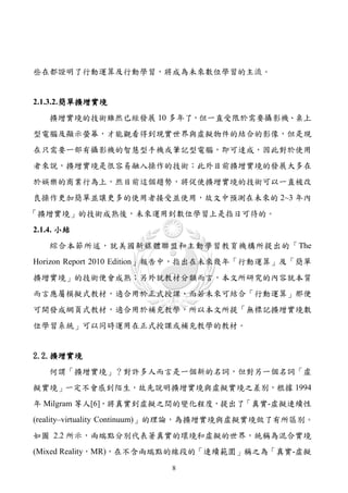 些在都證明了行動運算及行動學習，將成為未來數位學習的主流。


2.1.3.2. 簡單擴增實境
   擴增實境的技術雖然已經發展 10 多年了，但一直受限於需要攝影機、桌上
型電腦及顯示螢幕，才能觀看得到現實世界與虛擬物件的結合的影像，但是現
在只需要一部有攝影機的智慧型手機或筆記型電腦，即可達成，因此對於使用
者來說，擴增實境是很容易融入操作的技術；此外目前擴增實境的發展大多在
於娛樂的商業行為上，然目前這個趨勢，將促使擴增實境的技術可以一直被改
良操作更加簡單並讓更多的使用者接受並使用，故文中預測在未來的 2~3 年內
「擴增實境」的技術成熟後，未來運用到數位學習上是指日可待的。
2.1.4. 小結
   綜合本節所述，就美國新媒體聯盟和主動學習教育機構所提出的「The
Horizon Report 2010 Edition」報告中，指出在未來幾年「行動運算」及「簡單
擴增實境」的技術便會成熟；另外就教材分類而言，本文所研究的內容就本質
而言應屬模擬式教材，適合用於正式授課，而若未來可結合「行動運算」那便
可開發成網頁式教材，適合用於補充教學，所以本文所提「無標記擴增實境數
位學習系統」可以同時運用在正式授課或補充教學的教材。


2.2.擴增實境
   何謂「擴增實境」？對許多人而言是一個新的名詞，但對另一個名詞「虛
擬實境」一定不會感到陌生，故先說明擴增實境與虛擬實境之差別，根據 1994
年 Milgram 等人[6]，將真實到虛擬之間的變化程度，提出了「真實-虛擬連續性
(reality–virtuality Continuum)」的理論，為擴增實境與虛擬實境做了有所區別。
如圖 2.2 所示，兩端點分別代表著真實的環境和虛擬的世界，統稱為混合實境
(Mixed Reality，MR)，在不含兩端點的線段的「連續範圍」稱之為「真實-虛擬
                         8
 