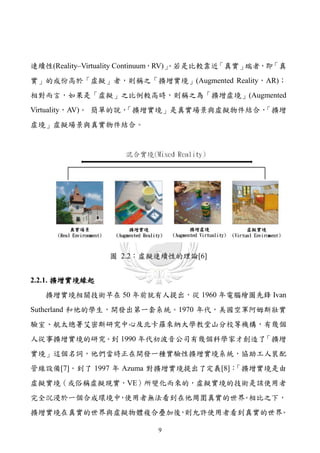連續性(Reality–Virtuality Continuum，RV)」
                                    。若是比較靠近「真實」端者，即「真
實」的成份高於「虛擬」者，則稱之「擴增實境」(Augmented Reality，AR)；
相對而言，如果是「虛擬」之比例較高時，則稱之為「擴增虛境」(Augmented
Virtuality，AV)。 簡單的說，
                    「擴增實境」是真實場景與虛擬物件結合，「擴增
虛境」虛擬場景與真實物件結合。




                圖 2.2：虛擬連續性的理論[6]


2.2.1. 擴增實境緣起
   擴增實境相關技術早在 50 年前就有人提出，從 1960 年電腦繪圖先鋒 Ivan
Sutherland 和他的學生，開發出第一套系統。1970 年代，美國空軍阿姆斯壯實
驗室、航太總署艾密斯研究中心及北卡羅來納大學教堂山分校等機構，有幾個
人從事擴增實境的研究。到 1990 年代初波音公司有幾個科學家才創造了「擴增
實境」這個名詞，他們當時正在開發一種實驗性擴增實境系統，協助工人裝配
管線設備[7]。到了 1997 年 Azuma 對擴增實境提出了定義[8]：「擴增實境是由
虛擬實境（或俗稱虛擬現實，VE）所變化而來的，虛擬實境的技術是該使用者
完全沉浸於一個合成環境中 使用者無法看到在他周圍真實的世界 相比之下，
            ，                。
擴增實境在真實的世界與虛擬物體複合疊加後 則允許使用者看到真實的世界
                    ，             。

                          9
 