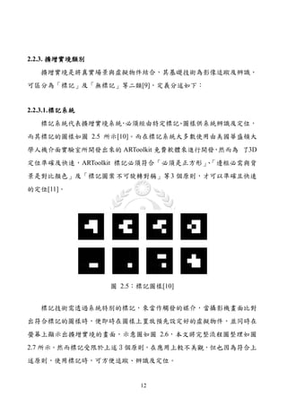 2.2.3. 擴增實境類別
   擴增實境是將真實場景與虛擬物件結合，其基礎技術為影像追蹤及辨識，
可區分為「標記」及「無標記」等二類[9]，定義分述如下：


2.2.3.1. 標記系統
   標記系統代表擴增實境系統 必須經由特定標記 圖樣供系統辨識及定位，
               ，        、
而其標記的圖樣如圖 2.5 所示[10]。而在標記系統大多數使用由美國華盛頓大
學人機介面實驗室所開發出來的 ARToolkit 免費軟體來進行開發 然而為 了3D
                                  ，
定位準確及快速，ARToolkit 標記必須符合「必須是正方形」「邊框必需與背
                                、
景是對比顏色」及「標記圖案 不可旋轉對稱」等 3 個原則，才可以準確且快速
的定位[11]。




                圖 2.5：標記圖樣[10]


   標記技術需透過系統特別的標記，來當作觸發的媒介，當攝影機畫面比對
出符合標記的圖樣時，便即時在圖樣上置放預先設定好的虛擬物件，並同時在
螢幕上顯示出擴增實境的畫面，示意圖如圖 2.6，本文將完整流程圖整理如圖
2.7 所示。然而標記受限於上述 3 個原則，在應用上較不美觀，但也因為符合上
述原則，使用標記時，可方便追蹤、辨識及定位。


                      12
 