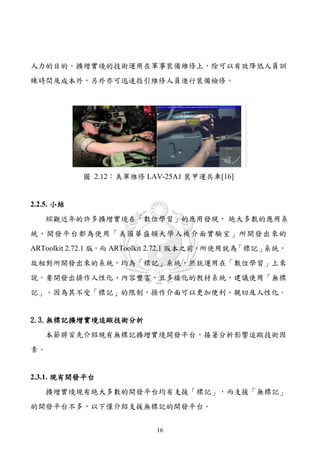 人力的目的。擴增實境的技術運用在軍事裝備維修上，除可以有效降低人員訓
練時間及成本外，另外亦可迅速指引維修人員進行裝備檢修。




            圖 2.12：美軍維修 LAV-25A1 裝甲運兵車[16]


2.2.5. 小結
   綜觀近年的許多擴增實境在「數位學習」的應用發現， 絶大多數的應用系
統，開發平台都為使用「美國華盛頓大學人機介面實驗室」所開發出來的
ARToolkit 2.72.1 版，而 ARToolkit 2.72.1 版本之前，所使用就為「標記」系統，
故相對所開發出來的系統，均為「標記」系統，然就運用在「數位學習」上來
說，要開發出操作人性化、內容豐富，且多樣化的教材系統，建議使用「無標
記」。因為其不受「標記」的限制，操作介面可以更加便利、親切及人性化。


2.3.無標記擴增實境追蹤技術分析
   本節將首先介紹現有無標記擴增實境開發平台，接著分析影響追蹤技術因
素。


2.3.1. 現有開發平台
   擴增實境現有絶大多數的開發平台均有支援「標記」，而支援「無標記」
的開發平台不多，以下僅介紹支援無標記的開發平台。


                           16
 