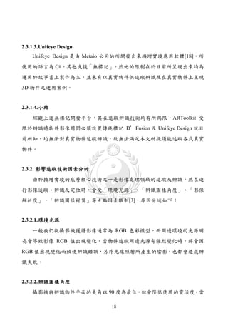 2.3.1.3. Unifeye Design
    Unifeye Design 是由 Metaio 公司的所開發出來擴增實境應用軟體[18]，所
使用的語言為 C#，其也支援「無標記」，然他的限制在於目前所呈現出來均為
運用於故事書上製作為主，並未有以真實物件供追蹤辨識及在真實物件上呈現
3D 物件之運用案例。


2.3.1.4. 小結
    綜觀上述無標記開發平台，其在追蹤辨識技術均有所侷限，ARToolkit 受
限於辨識時物件影像周圍必須設置傳統標記 D’Fusion 及 Unifeye Design 就目
                   ，
前所知，均無法對真實物件追蹤辨識，故無法滿足本文所提須能追蹤各式真實
物件。


2.3.2. 影響追蹤技術因素分析
    由於擴增實境的底層核心技術之一是影像處理領域的追蹤及辨識，然在進
行影像追蹤、辨識及定位時，會受「環境光源」、「辨識圖樣角度」、「影像
解析度」、「辨識圖樣材質」等 4 點因素限制[3]，原因分述如下：


2.3.2.1. 環境光源
    一般我們從攝影機獲得影像通常為 RGB 色彩模型，而周邊環境的光源明
亮會導致影像 RGB 值出現變化，當物件追蹤周邊光源有強烈變化時，將會因
RGB 值出現變化而致使辨識錯誤，另外光線照射所產生的陰影，也都會造成辨
識失敗。


2.3.2.2. 辨識圖樣角度
    攝影機與辨識物件平面的夾角以 90 度為最佳，但會降低使用的靈活度。當

                          18
 