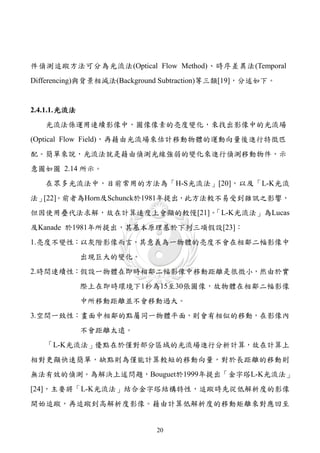 件偵測追蹤方法可分為光流法(Optical Flow Method)、時序差異法(Temporal
Differencing)與背景相減法(Background Subtraction)等三類[19]，分述如下。


2.4.1.1. 光流法
   光流法係運用連續影像中，圖像像素的亮度變化，來找出影像中的光流場
(Optical Flow Field)，再藉由光流場來估計移動物體的運動向量後進行特徵匹
配。簡單來說，光流法就是藉由偵測光線強弱的變化來進行偵測移動物件，示
意圖如圖 2.14 所示。
   在眾多光流法中，目前常用的方法為「H-S光流法」[20]，以及「L-K光流
法」[22]。前者為Horn及Schunck於1981年提出，此方法較不易受到雜訊之影響，
但因使用疊代法求解，故在計算速度上會顯的較慢[21]。「L-K光流法」為Lucas
及Kanade 於1981年所提出，其基本原理基於下列三項假設[23]：
1.亮度不變性：以灰階影像而言，其意義為一物體的亮度不會在相鄰二幅影像中
               出現巨大的變化。
2.時間連續性：假設一物體在即時相鄰二幅影像中移動距離是很微小，然由於實
               際上在即時環境下1秒為15至30張圖像，故物體在相鄰二幅影像
               中所移動距離並不會移動過大。
3.空間一致性：畫面中相鄰的點屬同一物體平面，則會有相似的移動，在影像內
               不會距離太遠。
   「L-K光流法」優點在於僅對部分區域的光流場進行分析計算，故在計算上
相對更顯快速簡單，缺點則為僅能計算較短的移動向量，對於長距離的移動則
無法有效的偵測。為解決上述問題，Bouguet於1999年提出「金字塔L-K光流法」
[24]，主要將「L-K光流法」結合金字塔結構特性，追蹤時先從低解析度的影像
開始追蹤，再追蹤到高解析度影像。藉由計算低解析度的移動矩離來對應回至


                            20
 