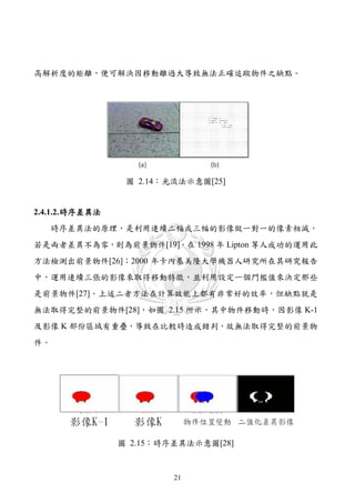 高解析度的矩離，便可解決因移動離過大導致無法正確追蹤物件之缺點。




                  圖 2.14：光流法示意圖[25]


2.4.1.2. 時序差異法
   時序差異法的原理，是利用連續二幅或三幅的影像做一對一的像素相減，
若是兩者差異不為零，則為前景物件[19]。在 1998 年 Lipton 等人成功的運用此
方法檢測出前景物件[26]；2000 年卡內基美隆大學機器人研究所在其研究報告
中，運用連續三張的影像來取得移動特徵，並利用設定一個門檻值來決定那些
是前景物件[27]。上述二者方法在計算效能上都有非常好的效率，但缺點就是
無法取得完整的前景物件[28]，如圖 2.15 所示，其中物件移動時，因影像 K-1
及影像 K 部份區域有重疊，導致在比較時造成錯判，故無法取得完整的前景物
件。




                 圖 2.15：時序差異法示意圖[28]



                          21
 