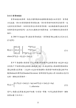 2.4.1.3. 背景相減法
     背景相減法的原理，係先行運用幾秒的連續影像來建立初步背景，背景建
立完成後，再以目前影像與背景影像比較，符合背景條件的則判定為背景，反
之則判定前景物件。但因判定時完全參照背景影像，故在動態場景光線或背景
改變時易形成誤判[19]。此方法之優點在於運算快速，且可擷取到完整的前景
物件。
     在 2005 年 Jacques 等人提出背景相減法，背景模型 B(x,y)建立公式如公式
(2.1)[29]。


           m(i, j)                    zV (i, j)
                                    min z

B(i, j) = � n(i, j) � = �             zV (i, j)
                                    max z                      �
           d(i, j)          max|V z (i,
                                        j)   − V z−1 (i, j)|
                                                                             (2.1)
                              z

where |V z (i, j) − λ(i, j)| < 2σ(i, j)


     其中 V 為連續 n 張影像，Vz(i,j)為第 n 張影像中(i,j)的像素值，m(i,j)和 n(i,j)
分別為 V 中相對位置(i,j)的最大值及最小值，而 d(i,j)則為二張相鄰影像相對位
置(i,j)的最大差異值，λ(i,j)和σ(i,j)分別為連續 n 張影像中相對位置(i,j)的中位
數(Median)和標準差(Standard Deviation) 當新影像 It(i,j)進入時 經由與公式(2.2)
                                ，                ，
比對，擷取出前景物件。


           0 , I t (i, j) > (m(i, j) − kμ) and I t (i, j) < (m(i, j) + kμ)
F(i, j) = �
                                     1 , otherwise
                                                                             (2.2)


當中μ為最大差異值 d(i,j)的中位數，k 則為一常數，而 F(i,j)為前景物件，擷取
結果如圖 2.16 所示。



                                                      22
 
