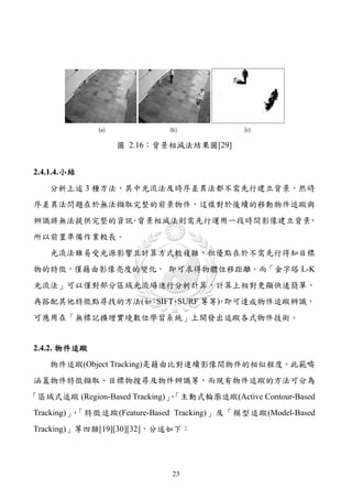 圖 2.16：背景相減法結果圖[29]


2.4.1.4. 小結
    分析上述 3 種方法，其中光流法及時序差異法都不需先行建立背景，然時
序差異法問題在於無法擷取完整的前景物件，這樣對於後續的移動物件追蹤與
辨識將無法提供完整的資訊 背景相減法則需先行運用一段時間影像建立背景
            。                     ，
所以前置準備作業較長。
    光流法雖易受光源影響且計算方式較複雜，但優點在於不需先行得知目標
物的特徵，僅藉由影像亮度的變化， 即可求得物體位移距離。而「金字塔 L-K
光流法」可以僅對部分區域光流場進行分析計算，計算上相對更顯快速簡單，
再搭配其他特徵點尋找的方法(如 SIFT SURF 等等) 即可達成物件追蹤辨識，
               ：    、       ，
可應用在「無標記擴增實境數位學習系統」上開發出追蹤各式物件技術。


2.4.2. 物件追蹤
    物件追蹤(Object Tracking)是藉由比對連續影像間物件的相似程度，此範疇
涵蓋物件特徵擷取、目標物搜尋及物件辨識等，而現有物件追蹤的方法可分為
「區域式追蹤 (Region-Based Tracking)」「主動式輪廓追蹤(Active Contour-Based
                               、
Tracking)」 「特徵追蹤(Feature-Based Tracking)」及「模型追蹤(Model-Based
          、
Tracking)」等四類[19][30][32]，分述如下：




                              23
 