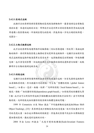 2.4.2.1. 區域式追蹤
   此類方法的原理係將影像變動的區域視為移動物件，藉著偵測這些變動區
域的位置，來達到追蹤的目的。常用的方法是利用目前的影像與背景相減或運
用連續二張影像相減，所偵測出變化的區域，然後再進一步設立規則做篩選，
或劃分。


2.4.2.2. 主動式輪廓追蹤
   此方法的原理係為運用物件的輪廓線（例如影像邊緣、形狀等）來描述移
動的物件，再利用每張影像上輪廓的資訊更新來追蹤物件。這種方法相對於區
域式追蹤對描述物件較為簡單且更有效率，也因輪廓線是封閉曲線，即使物體
交錯，也不會受到影響，但追蹤效果和初步輪廓的偵測或選取密切相關，故較
難用於全自動的偵測追蹤系統。


2.4.2.3. 特徵追蹤
   這種方法的原理係運用物件本身的特徵來進行追蹤，但首先要對追蹤物件
本身擷取其特徵。然而根據不同的特徵，可分為「整體性特徵（global feature
based），如重心、色彩、面積、紋理，
      」            「局部性特徵（local feature based），如
                                              」
線段、頂點，
     「相依圖形特徵(dependence graph based)」
                                    ，如特徵間的結構變化等
3 類。此方法可以用來即時追蹤多個物體(相依圖形特徵方法除外)，並可利用運
動特徵、局部特徵或相依圖形特徵來解決物體交錯的問題。
   1999 年 Comaniciu 以及 Meer 提出「平均值移動的追蹤技術(Mean Shift
Object Tracking)」[33]，其原理是統計移動區域內的亮度值，依不同位置給予不
同的亮度比重，組合成目標物的特徵模型，然後再從影像中找出和目標物模型
最相像的區域，藉此達到追蹤的目的。
   2004 年 由 Lowe 所 提 出 「 尺 度 不 變 特 徵 轉 換 (Scale-Invariant Features
                                24
 