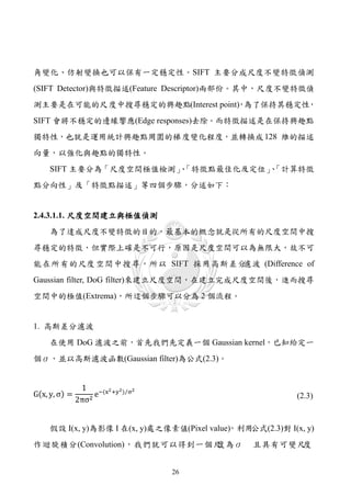 角變化、仿射變換也可以保有一定穩定性。SIFT 主要分成尺度不變特徵偵測
(SIFT Detector)與特徵描述(Feature Descriptor)兩部份。其中，尺度不變特徵偵
測主要是在可能的尺度中搜尋穩定的興趣點(Interest point) 為了保持其穩定性
                                  ，         ，
SIFT 會將不穩定的邊緣響應(Edge responses)去除。而特徵描述是在保持興趣點
獨特性，也就是運用統計興趣點周圍的梯 度變化程度，並轉換成 128 維的描述
向量，以強化與趣點的獨特性。
     SIFT 主要分為「尺度空間極值檢測」「特徵點最佳化及定位」「計算特徵
                        、          、
點分向性」及「特徵點描述」等四個步驟，分述如下：


2.4.3.1.1. 尺度空間建立與極值偵測
     為了達成尺度不變特徵的目的，最基本的概念就是從所有的尺度空間中搜
尋穩定的特徵，但實際上確是不可行，原因是尺度空間可以為無限大，故不可
能在所有的尺度 空間中搜尋，所以 SIFT 採用高斯差分濾波 (Difference of
Gaussian filter, DoG filter)來建立尺度空間，在建立完成尺度空間後，進而搜尋
空間中的極值(Extrema)，所這個步驟可以分為 2 個流程。


1. 高斯差分濾波
    在使用 DoG 濾波之前，首先我們先定義一個 Gaussian kernel，已知給定一
個σ，並以高斯濾波函數(Gaussian filter)為公式(2.3)。


                1 −(x2 +y2)⁄σ2
G(x, y, σ) =        e
               2πσ2                                          (2.3)


     假設 I(x, y)為影像 I 在(x, y)處之像素値(Pixel value) 利用
                                             ，   公式(2.3)對 I(x, y)
作迴旋積分(Convolution)，我們就可以得到一個尺
                            度為σ                    且具有可變尺度


                                 26
 