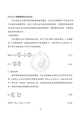 2.4.3.1.2. 特徵點最佳化及定位
    由於高斯差分濾波器對邊緣響應較為敏感，故在這些興趣點中可能包含許
多不穩定的邊緣響應，故為了去除這些不穩定的邊緣響應，步驟運用泰勒展開
式(Taylor expansion)及海森矩陣(Hessian)消除雜訊、邊緣響應的影像，以增強特
徵匹配時的穩定性。
1.泰勒展開式


點，T 為轉置矩陣，根據泰勒展開式可得偏移量 x ，並將其帶入公式(2.8)，如
                       �
    首先運用公式(2.7)刪除低對比點，其中 D 為 DOG 運算後結果，x 為興趣


果計算出來絶對值小於 0.03 則視為雜訊。


           ∂DT   1 T ∂2 D
D(x) = D +     x+ x       x
            ∂x   2 ∂x 2
                                               (2.7)


    ∂2 D−1 ∂D
x=−
�
     ∂x 2 ∂x
                                               (2.8)


2. 海森矩陣
    接著運用海森矩陣消除邊緣響應，首先在興趣點上運用公式(2.9)求得 H 矩
陣，之後代入公式(2.10)求得 Tr(H)及 Det(H)，並代入公式(2.11)，若條件成立(其
中γ部份為一門檻值，通常設為 10)，則該點則視為受邊緣響應影響並將其刪
除，最後所剩餘的興趣點即為特徵點。


    Dxx   Dxy
H=�           �
   Dxy    Dyy
                                               (2.9)



Tr (H) = Dxx + Dyy = α + β                    (2.10)


                              29
 