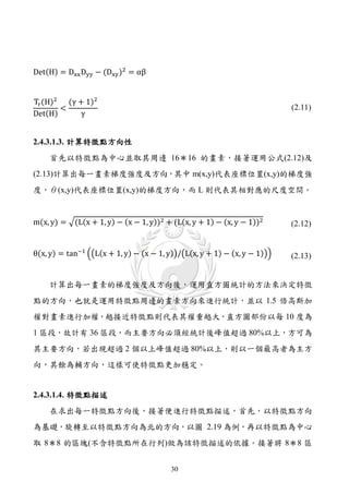 Det(H) = Dxx Dyy − (Dxy )2 = αβ


Tr (H)2 (γ + 1)2
       <
Det(H)      γ
                                                                          (2.11)



2.4.3.1.3. 計算特徵點方向性
    首先以特徵點為中心並取其周邊 16＊16 的畫素，接著運用公式(2.12)及
(2.13)計算出每一畫素梯度強度及方向，其中 m(x,y)代表座標位置(x,y)的梯度強
度，θ(x,y)代表座標位置(x,y)的梯度方向，而 L 則代表其相對應的尺度空間。


m(x, y) = �(L(x + 1, y) − (x − 1, y))2 + (L(x, y + 1) − (x, y − 1))2      (2.12)


θ(x, y) = tan−1 ��L(x + 1, y) − (x − 1, y)�/�L(x, y + 1) − (x, y − 1)��   (2.13)


    計算出每一畫素的梯度強度及方向後，運用直方圖統計的方法來決定特徵
點的方向，也就是運用特徵點周邊的畫素方向來進行統計，並以 1.5 倍高斯加
權對畫素進行加權，越接近特徵點則代表其權重越大，直方圖部份以每 10 度為
1 區段，故計有 36 區段，而主要方向必須經統計後峰值超過 80%以上，方可為
其主要方向，若出現超過 2 個以上峰值超過 80%以上，則以一個最高者為主方
向，其餘為輔方向，這樣可使特徵點更加穩定。


2.4.3.1.4. 特徵點描述
    在求出每一特徵點方向後，接著便進行特徵點描述，首先，以特徵點方向
為基礎，旋轉至以特徵點方向為北的方向，以圖 2.19 為例，再以特徵點為中心
取 8＊8 的區塊(不含特徵點所在行列)做為該特徵描述的依據。接著將 8＊8 區


                                         30
 
