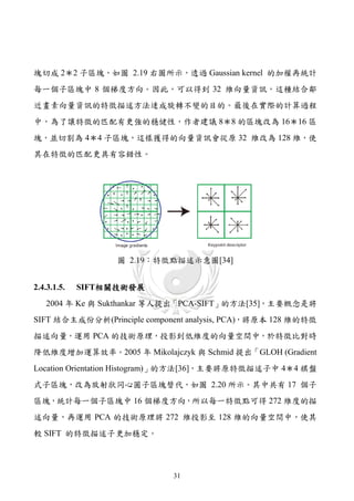 塊切成 2＊2 子區塊，如圖 2.19 右圖所示，透過 Gaussian kernel 的加權再統計
每一個子區塊中 8 個梯度方向。因此，可以得到 32 維向量資訊，這種結合鄰
近畫素向量資訊的特徵描述方法逹成旋轉不變的目的。最後在實際的計算過程
中，為了讓特徵的匹配有更強的穩健性，作者建議 8＊8 的區塊改為 16＊16 區
塊，並切割為 4＊4 子區塊，這樣獲得的向量資訊會從原 32 維改為 128 維，使
其在特徵的匹配更具有容錯性。




                  圖 2.19：特徵點描述示意圖[34]


2.4.3.1.5.   SIFT相關技術發展
   2004 年 Ke 與 Sukthankar 等人提出「PCA-SIFT」的方法[35]，主要概念是將
SIFT 結合主成份分析(Principle component analysis, PCA)，將原本 128 維的特徵
描述向量，運用 PCA 的技術原理，投影到低維度的向量空間中，於特徵比對時
降低維度增加運算效率。2005 年 Mikolajczyk 與 Schmid 提出「GLOH (Gradient
Location Orientation Histogram)」的方法[36]，主要將原特徵描述子中 4＊4 棋盤
式子區塊，改為放射狀同心圓子區塊替代，如圖 2.20 所示。其中共有 17 個子
區塊，統計每一個子區塊中 16 個梯度方向，所以每一特徵點可得 272 維度的描
述向量，再運用 PCA 的技術原理將 272 維投影至 128 維的向量空間中，使其
較 SIFT 的特徵描述子更加穩定。




                             31
 