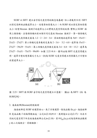 SURF 以 SIFT 建立金字塔尺度空間的概念為基礎，但二者截然不同。SIFT
以固定高斯核函數遮罩大小，改變原始影像大小；而 SURF 則以固定原始影像
大小 改變 Hessian 偵測子的遮罩大小以實現尺度空間的效果 實際上 SURF 採
  ，                             。
用三個倍頻，且每個倍頻內有四個不同尺度的 Hessian 偵測子。第一個倍頻尺
度空間的尺度參數定義為 1.2，2，2.8，3.6，其相對應的遮罩為 9×9，15×15，
21×21，27×27；第二倍頻尺度參數則定義為 2，3.6， 5.2，6.8，遮罩為 15×15，
27×27，39×39，51×51；第三倍頻尺度參數定義為 3.6，6.8，10，13.2，遮罩為
27×27，51×51，75×75，99×99。如圖 2.23 所示，圖中(a)為 SIFT 尺度空間建立
時，遮罩不變改變原圖尺寸大小，(b)為 SURF 尺度空間建立時原圖尺寸不變但
改變遮罩大小。




圖 2.23：SIFT 與 SURF 金字塔尺度空間建立示意圖： 圖(a) 為 SIFT；(b) 為
SURF[38]。


3. 海森矩陣(Hessian)特徵檢測
   海森矩陣是 SURF 的運算核心，為了方便運算，假設函數 f(x,y)，海森矩陣


同的尺度空間下所求的海森矩陣公式如(2.18)，其中Gyy (x, y, σ)為高斯核函數對
H 是由函數 f 的偏導數組成，公式如(2.16)所示，展開後如公式(2.17)，而在不


y 的二次偏微分，其餘類推。


                          34
 
