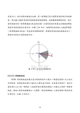 長為 4σ)，並以高斯加權進行加權，其一階導數可表示運算區域於與方向的梯
度。再以圓心角(60 度)扇形視窗繞著特徵點掃描，並根據每個掃描角度，統計
扇形視窗內的一階導數值(dx 與 dy)的加總，以扇形區域內有最大加總值的掃描
角度作為其特徵的主要方向。如圖 2.24 所示，斑點部份為 Haar 小波遮罩運算
一階導數值(dx 與 dy)，灰色扇形為掃描視窗，箭頭長度為經過加總後的大小，
箭頭方向則表示為特徵點方向。




                   圖 2.24：主方向示意圖[38]


2.4.3.2.3. 特徵點描述
   SURF 特徵點描述的建立是以特徵點為中心建立一個邊長為20σ大小的正
方形區域，並將區域內每5σ邊長大小劃分成子區域。在各個子區域中，進行以
邊長為2σ大小的一階Haar 小波遮罩進行運算(dx與dy)，以最左上角第一個像素
點起，每隔σ像素的距離進行一次運算，因此每個Haar 小波在每個子區域內共
計算25次，如圖 2.25所示。




                           36
 