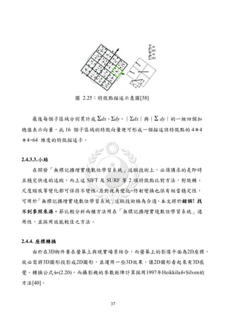 圖 2.25：特徵點描述示意圖[38]


    最後每個子區域分別累計成 Σdx、Σdy、︱Σdx︱與︱Σ dy︱的一組四個加

總值表示向量，此 16 個子區域的特徵向量便可形成一個描述該特徵點的 4＊4
＊4=64 維度的特徵描述子。


2.4.3.3. 小結
    在開發「無標記擴增實境數位學習系統」追蹤技術上，必須講求的是即時
且穩定快速的追蹤，而上述 SIFT 及 SURF 等 2 項特徵點比對方法，對旋轉、
尺度縮放等變化都可保持不變性 另對視角變化 仿射變換也保有相當穩定性，
              ，      、
可用於「無標記擴增實境數位學習系統」追蹤技術極為合適。本文將於錯誤! 找
不到參照來源。節比較分析兩種方法用在「無標記擴增實境數位學習系統」適
用性，並採用效能較佳之方法。


2.4.4. 座標轉換
    由於在3D物件要在螢幕上與現實場景結合，而螢幕上的影像平面為2D座標，
故必需將3D圖形投影成2D圖形，並運用一些3D效果，讓2D圖形看起來有3D感
覺。轉換公式如(2.20)，而攝影機的參數矩陣計算採用1997年Heikkila和Silven的
方法[40]。


                       37
 
