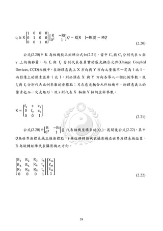 1 0         0 0
                         R      −Rt
q ≅ K �0 1         0 0� � T         �  = K[R |−Rt] = M
                         0       1
       0 0         1 0                                          (2.20)

       公式(2.20)中 K 為相機校正矩陣公式如(2.21)，當中 Cx 與 Cy 分別代表 x 與
y 上的偏移量， 而 fx 與 fy 分別代表在真實的感光耦合元件(Charge Coupled
Devices, CCD)相機中，在物理意義上 X 方向與 Y 方向之量值不一定為 1 比 1，
而影像上的像素並非 1 比 1，則必須在 X 與 Y 方向各導入一個比例參數，故
fx 與 fy 分別代表比例參數的座標點；另在感光耦合元件相機中，物理意義上的
像素也不一定是矩形，故 s 則代表 X 軸與 Y 軸的歪斜參數。


     fx      s    cx
K = �0      fy    cy �
     0      0     1                                             (2.21)

                         R    −Rt
                                  �  代表相機座標系統( Q c )，展開後公式(2.22)，其中
                         0T    1
為世界座標系統三維座標點，t 為位移轉換代表攝影機在世界座標系統位置，
       公式(2.20)中�



R 為旋轉矩陣代表攝影機之方向。


 R1    R2    R3     t x Xm
             R6     t y Ym
�R 4   R5              �� �
 R7    R8    R9     t z Zm
 0     0     0      1    1                                      (2.22)




                                            38
 