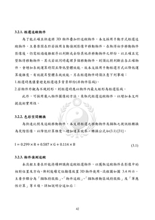 3.2.1. 框選追蹤物件
    為了能正確且快速將 3D 物件疊加於追蹤物件，本文採用手動方式框選追
蹤物件，主要原因在於若採用自動偵測影像中移動物件，在取得初步移動物件
影像後，仍需經過複雜程序以判斷或去除其他非移動物件之部份，以正確且完
整取得移動物件。其次若欲同時處理多個移動物件，則須比對判斷出各正確物
件，會增加系統運算時間且降低整體效能。故本文採用手動框選方式以降低運
算複雜度，有效提昇整體系統效能。另在框選物件時須注意下列事項：
1.框選時應儘量避免框選過多背景部份(非物件區域)。
2.若物件外觀為不規則形，則框選時應以物件內最大矩形為框選區域。
    此外，可採用載入物件圖像的方法，來取代框選追蹤物件，以增加本文所
提技術實用性。


3.2.2. 色彩空間轉換
    為快速比對及追蹤移動物件，本文將框選之移動物件及擷取之視訊框轉換
為灰階影像，以降低計算維度，增加運算效率，轉換公式如(3.1) [31]。


I = 0.299 × R + 0.587 × G + 0.114 × B        (3.1)


3.2.3. 物件偵測追蹤
    本流程主要在於能持續辨識與追蹤框選物件，以獲取追蹤物件在影像中的
相對位置及方向，俾利後續定位顯像放置 3D 物件使用。流程圖如圖 3.4 所示，
主要步驟分為「擷取特徵點」「物件追蹤」「擷取移動區域特徵點」及「單應
             、    、
性計算」等 4 項，詳細說明分述如后：




                                        42
 