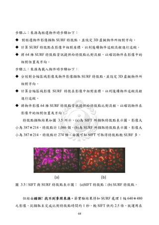 步驟二：來源為框選物件時步驟如下：
 對框選物件影像擷取 SURF 特徵點，並設定 3D 虛擬物件所相對方向。
 計算 SURF 特徵點在影像中相對座標，以利後續物件追蹤流程進行追蹤。
 將 64 維 SURF 特徵點資訊提供給特徵點比對流程，以確認物件在影像中的
  相對位置及方向。
步驟三：來源為載入物件時步驟如下：
 分別對全幅區域影像及物件影像擷取 SURF 特徵點，並設定 3D 虛擬物件所
  相對方向。
 計算全幅區域影像 SURF 特徵在影像中相對座標，以利後續物件追蹤流程
  進行追蹤。
 將物件影像 64 維 SURF 特徵點資訊提供給特徵點比對流程，以確認物件在
  影像中的相對位置及方向。
   特徵點擷取結果如圖 3.5 所示，(a)為 SIFT 所擷取特徵點表示圖，影像大
小為 387＊214，特徵點計 1,086 個，(b)為 SURF 所擷取特徵點表示圖，影像大
小為 387＊214，特徵點計 274 個。由圖可知 SIFT 可取得特徵點較 SURF 多。




圖 3.5：SIFT 與 SURF 特徵點表示圖： (a)SIFT 特徵點；(b) SURF 特徵點。


   但經由錯誤! 找不到參照來源。節實驗結果得知 SURF 處理 1 幅 640＊480
之影像，從擷取至完成比對特徵點時間約 1 秒，較 SIFT 快約 2.5 倍，就運用在

                          44
 