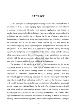 ABSTRACT


    As the techniques of creating augmented reality become more advanced, there is
an increase in its use to create engaging digital teaching materials or a more efficient
e-Learning environment. Recently, most relevant applications are limited to
marker-based augmented reality techniques. However, markerless augmented reality
techniques are more flexible and not limited by the use of markers, providing a
broader range of applications. Visual tracking techniques is a critical core technique
of augmented reality, and its use is often affected by the four factors of
environmental lighting, image angle recognition, image resolution and image texture
recognition. On the other hand, in a “markerless augmented reality e-Learning
system”, the complexity and moving speed of the tracked object will also strongly
affect tracking recognition. Only with high quality object identification and tracking
abilities will the learners recognize objects and move them as they wish when
operating the system, making it more applicable for its purpose.
    The purpose of this thesis is to provide recommendations on the use of
augmented reality techniques to create digital learning material and e-Learning
environments, and to analyze limiting factors in tracking techniques currently
employed in “markerless augmented reality e-Learning systems”. We also
recommend apply object tracking techniques for real-time tracking in which object
speed has reduced effects on tracking ability. The methods that this study suggests
will be able to raise the practicality and popularization of markerless augmented
reality systems on a technical basis. On the basis of application, the methods will
also allow people to understand the relevant issues in the creation of augmented
reality digital learning materials and e-Learning environments. For example, when
applied to the military equipment maintenance in the army of Taiwan, such digital
learning schemes can effectively reduce personnel training time and costs, helping to

                                           vi
 