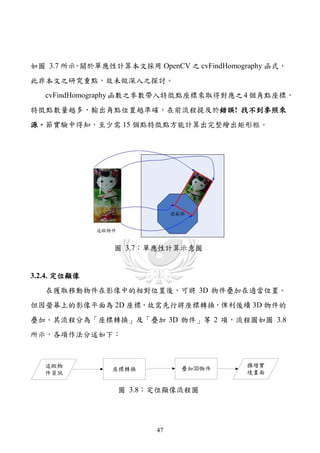 如圖 3.7 所示 關於單應性計算本文採用 OpenCV 之 cvFindHomography 函式，
         。
此非本文之研究重點，故未做深入之探討。
   cvFindHomography 函數之參數帶入特徵點座標來取得對應之 4 個角點座標，
特徵點數量越多，輸出角點位置越準確，在前流程提及於錯誤! 找不到參照來
源。節實驗中得知，至少需 15 個點特徵點方能計算出完整繪出矩形框。




                圖 3.7：單應性計算示意圖


3.2.4. 定位顯像
   在獲取移動物件在影像中的相對位置後，可將 3D 物件疊加在適當位置。
但因螢幕上的影像平面為 2D 座標，故需先行將座標轉換，俾利後續 3D 物件的
疊加。其流程分為「座標轉換」及「疊加 3D 物件」等 2 項，流程圖如圖 3.8
所示，各項作法分述如下：



   追蹤物                                     擴增實
                座標轉換          疊加3D物件
   件資訊                                     境畫面


                 圖 3.8：定位顯像流程圖




                         47
 