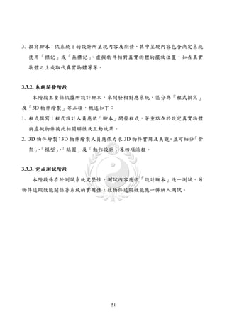 3. 撰寫腳本：依系統目的設計所呈現內容及劇情，其中呈現內容包含決定系統
 使用「標記」或「無標記」，虛擬物件相對真實物體的擺放位置，如在真實
 物體之上或取代真實物體等等。


3.3.2. 系統開發階段
   本階段主要係依據所設計腳本，來開發相對應系統，區分為「程式撰寫」
及「3D 物件繪製」等二項，概述如下：
1. 程式撰寫：程式設計人員應依「腳本」開發程式，著重點在於設定真實物體
 與虛擬物件彼此相關聯性及互動效果。
2. 3D 物件繪製：3D 物件繪製人員應依力求 3D 物件實用及美觀，並可細分「骨
 架」「模型」「貼圖」及「動作設計」等四項流程。
   、  、


3.3.3. 完成測試階段
   本階段係在於測試系統完整性，測試內容應依「設計腳本」逐一測試，另
物件追蹤效能關係著系統的實用性，故物件追蹤效能應一併納入測試。




                    51
 