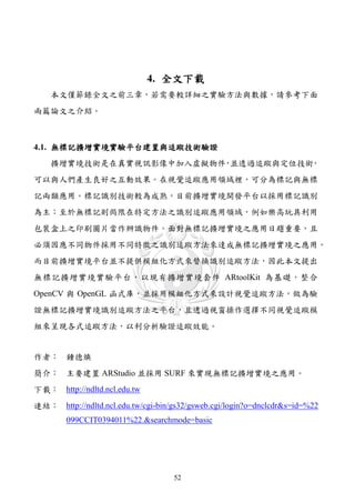 4. 全文下載
    本文僅節錄全文之前三章，若需要較詳細之實驗方法與數據，請參考下面
兩篇論文之介紹。



4.1. 無標記擴增實境實驗平台建置與追蹤技術驗證
    擴增實境技術是在真實視訊影像中加入虛擬物件 並透過追蹤與定位技術
                         ，          ，
可以與人們產生良好之互動效果。在視覺追蹤應用領域裡，可分為標記與無標
記兩類應用。標記識別技術較為成熟，目前擴增實境開發平台以採用標記識別
為主；至於無標記則侷限在特定方法之識別追蹤應用領域，例如樂高玩具利用
包裝盒上之印刷圖片當作辨識物件。面對無標記擴增實境之應用日趨重要，且
必須因應不同物件採用不同特徵之識別追蹤方法來達成無標記擴增實境之應用。
而目前擴增實境平台並不提供模組化方式來替換識別追蹤方法，因此本文提出
無標記擴增實境實驗平台，以現有擴增實境套件 ARtoolKit 為基礎，整合
OpenCV 與 OpenGL 函式庫，並採用模組化方式來設計視覺追蹤方法，做為驗
證無標記擴增實境識別追蹤方法之平台，且透過視窗操作選擇不同視覺追蹤模
組來呈現各式追蹤方法，以利分析驗證追蹤效能。


作者： 鍾德煥
簡介： 主要建置 ARStudio 並採用 SURF 來實現無標記擴增實境之應用。
下載： http://ndltd.ncl.edu.tw
連結： http://ndltd.ncl.edu.tw/cgi-bin/gs32/gsweb.cgi/login?o=dnclcdr&s=id=%22
        099CCIT0394011%22.&searchmode=basic




                                    52
 