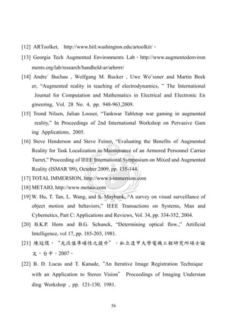 [12] ARToolket, http://www.hitl.washington.edu/artoolkit/。
[13] Georgia Tech Augmented Environments Lab，http://www.augmentedenviron
    ments.org/lab/research/handheld-ar/arhrrrr/
[14] Andre´ Buchau , Wolfgang M. Rucker , Uwe Wo¨ssner and Martin Beck
    er, “Augmented reality in teaching of electrodynamics, ” The International
     Journal for Computation and Mathematics in Electrical and Electronic En
    gineering, Vol. 28 No. 4, pp. 948-963,2009.
[15] Trond Nilsen, Julian Looser, “Tankwar Tabletop war gaming in augmented
     reality,” In Proceedings of 2nd International Workshop on Pervasive Gam
    ing Applications, 2005.
[16] Steve Henderson and Steve Feiner, “Evaluating the Benefits of Augmented
    Reality for Task Localization in Maintenance of an Armored Personnel Carrier
    Turret,” Proceeding of IEEE International Symposium on Mixed and Augmented
    Reality (ISMAR '09), October 2009, pp. 135-144.
[17] TOTAL IMMERSION, http://www.t-immersion.com
[18] METAIO, http://www.metaio.com
[19] W. Hu, T. Tan, L. Wang, and S. Maybank, “A survey on visual surveillance of
    object motion and behaviors,” IEEE Transactions on Systems, Man and
    Cybernetics, Part C: Applications and Reviews, Vol. 34, pp. 334-352, 2004.
[20] B.K.P. Horn and B.G. Schunck, “Determining optical flow.,” Artificial
    Intelligence, vol 17, pp. 185-203, 1981.
[21] 陳冠儒，“光流值準確性之提升”，私立逢甲大學電機工程研究所碩士論
    文，台中，2007。
[22] B. D. Lucas and T. Kanade,“An Iterative Image Registration Technique
    with an Application to Stereo Vision” Proceedings of Imaging Understan
    ding Workshop , pp. 121-130, 1981.


                                         56
 