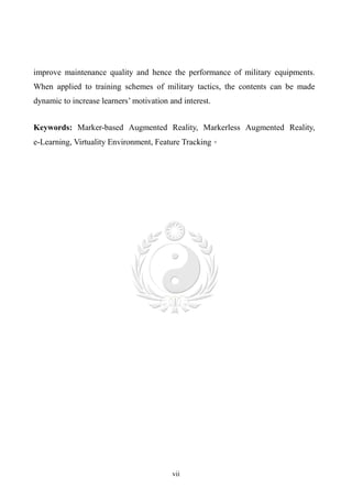 improve maintenance quality and hence the performance of military equipments.
When applied to training schemes of military tactics, the contents can be made
dynamic to increase learners’ motivation and interest.


Keywords: Marker-based Augmented Reality, Markerless Augmented Reality,
e-Learning, Virtuality Environment, Feature Tracking。




                                          vii
 