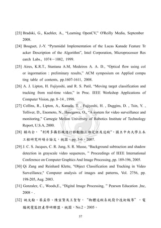 [23] Bradski, G., Kaehler, A., “Learning OpenCV,” O'Reilly Media, September
    2008.
[24] Bouguet, J.-Y. “Pyramidal Implementation of the Lucas Kanade Feature Tr
    acker Description of the Algorithm”, Intel Corporation, Microprocessor Res
    earch Labs., 1074－1082, 1999.
[25] Aires, K.R.T., Stantana A.M, Medeiros A. A. D., “Optical flow using col
    or ingormation : preliminary results,” ACM symposium on Applied compu
    ting table of contents, pp.1607-1611, 2008.
[26] A. J. Lipton, H. Fujiyoshi, and R. S. Patil, “Moving target classification and
    tracking from real-time video,” in Proc. IEEE Workshop Applications of
    Computer Vision, pp. 8–14 , 1998.
[27] Collins, R., Lipton, A., Kanade, T. , Fujiyoshi, H. , Duggins, D. , Tsin, Y. ,
    Tolliver, D., Enomoto, N., Hasegawa, O., “A system for video surveillance and
    monitoring,” Carnegie Mellon University of Robotics Institute of Technology
    Report, U.S.A, 2000.
[28] 賴丙全，“利用多攝影機進行移動物三維定位及追蹤”，國立中央大學土木
    工程研究所碩士論文，桃園，pp. 3-6，2007.
[29] J. C. S. Jacques, C. R. Jung, S. R. Musse, “Background subtraction and shadow
    detection in grayscale video sequences, ” Proceedings of IEEE International
    Conference on Computer Graphics And Image Processing, pp. 189-196, 2005.
[30] Qi Zang and Reinhard Klette, "Object Classification and Tracking in Video
    Surveillance," Computer analysis of images and patterns, Vol. 2756, pp.
    198-205, Aug. 2003.
[31] Gonzalez, C., Woods,E., “Digital Image Processing, ” Pearson Education ,Inc,
    2008。.
[32] 姚文翰、蔡孟修、陳宜賢及王聖智，“物體追蹤系統簡介技術報導”，電
    腦視覺監控產學研聯盟，桃園，No.2，2005。

                                        57
 