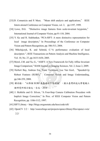 [33] D. Comaniciu and P. Meer, “Mean shift analysis and applications,” IEEE
    Intern ational Conference on Computer Vision, vol. 2, pp.1197, 1999.
[34] Lowe, D.G. “Distinctive image features from scale-invariant keypoints,”
    International Journal of Computer Vision, pp.91-110, 2004.
[35] Y. Ke and R. Sukthankar, “PCA-SIFT: A more distinctive representation for
    local    image descriptors,” In Proceedings of the Conference on Computer
    Vision and Pattern Recognition, pp. 506-513, 2004.
[36] Mikolajczyk, K. and Schmid, C.“A performance evaluation of local
    descriptors ”, IEEE Transactions on Pattern Analysis and Machine Intelligence,
    Vol. 10, No. 27, pp.1615-1630, 2005.
[37] Morel, J.M. and Yu, G., “ASIFT: A New Framework for Fully Affine Invariant
    Image Comparison,” SIAM Journal on Imaging Sciences, Vol. 2, Issue 2, 2009.
[38] Herbert Bay, Andreas Ess, Tinne Tuytelaars, Luc Van Gool, “Speeded-Up
    Robust Features (SURF), ” Computer Vision and Image Understanding,
    pp.346-359, 2008.
[39] 韓承翰，“以降維 SURF 為基礎的手勢辨識”，國立臺灣科技大學電機工
    程研究所碩士論文，台北，2010。
[40] J. Heikkila and O. Silven, “A Four-Step Camera Calibration Procedure with
    Implicit Image Correction,” In Proc. of IEEE Computer Vision and Pattern
    Recognition, pp. 1106-1112, 1997.
[41] SIFT Library，http://blogs.oregonstate.edu/hess/code/sift/
[42] OpenCV 2.2， http://sourceforge.net/projects/opencvlibrary/files/opencv-win/
      2.2/




                                         58
 
