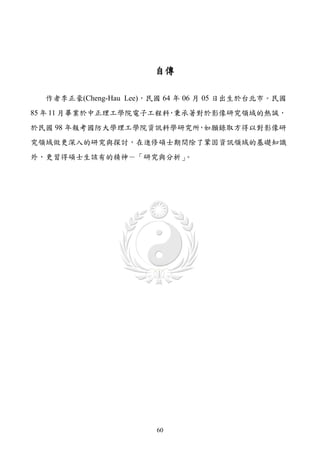 自傳

  作者李正豪(Cheng-Hau Lee)，民國 64 年 06 月 05 日出生於台北市。民國
85 年 11 月畢業於中正理工學院電子工程科 秉承著對於影像研究領域的熱誠，
                       ，
於民國 98 年報考國防大學理工學院資訊科學研究所 如願錄取方得以對影像研
                         ，
究領域做更深入的研究與探討，在進修碩士期間除了鞏固資訊領域的基礎知識
外，更習得碩士生該有的精神－「研究與分析」。




                       60
 