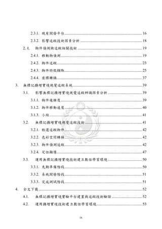 2.3.1. 現有開發平台.................................................................................. 16
            2.3.2. 影響追蹤技術因素分析 ................................................................. 18
     2.4.       物件偵測與追蹤相關技術 .................................................................... 19
            2.4.1. 移動物偵測...................................................................................... 19
            2.4.2. 物件追蹤.......................................................................................... 23
            2.4.3. 物件特徵擷取.................................................................................. 25
            2.4.4. 座標轉換.......................................................................................... 37
3.   無標記擴增實境視覺追蹤系統 ......................................................................... 39
     3.1.       影響無標記擴增實境視覺追蹤辨識因素分析 .................................... 39
            3.1.1. 物件複雜度...................................................................................... 39
            3.1.2. 物件移動速度.................................................................................. 40
            3.1.3. 小結.................................................................................................. 41
     3.2.       無標記擴增實境視覺追蹤技術 ............................................................ 41
            3.2.1. 框選追蹤物件.................................................................................. 42
            3.2.2. 色彩空間轉換.................................................................................. 42
            3.2.3. 物件偵測追蹤.................................................................................. 42
            3.2.4. 定位顯像.......................................................................................... 47
     3.3.       運用無標記擴增實境技術建立數位學習環境 .................................... 50
            3.3.1. 先期準備階段.................................................................................. 50
            3.3.2. 系統開發階段.................................................................................. 51
            3.3.3. 完成測試階段.................................................................................. 51
4.   全文下載 ............................................................................................................. 52
     4.1.       無標記擴增實境實驗平台建置與追蹤技術驗證 ................................ 52
     4.2.       運用擴增實境技術建 立數位學習環境 ................................................ 53


                                                          ix
 