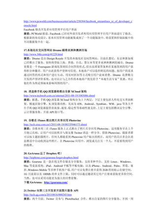 http://www.pcworld.com/businesscenter/article/238384/facebook_streamlines_ui_of_developer_c
onsole.html
Facebook 修改开发者应用管理平台用户界面
摘要：     PCWorld 报道，  Facebook 已经对外部开发者所用应用管理平台用户界面进行了修改。
根据新的布局设计，           基本应用管理功能被集成到了一个功能版块中，                            将设置和控制面板中的
不同数据集中在一起。

17.本地化社交问答网站 Drumo 瞄准亚洲和澳洲市场
http://www.36kr.com/p/41229.html
摘要：Drumo 是由 Design Royale 开发的本地化社交问答网站，目前在悉尼，东京和新加坡
已经推出了服务，很快将登陆上海，香港，台北，墨尔本等更多亚洲和澳洲的城市。Drumo
更像是一个 Foursquare 游戏化签到结合问答的形式，    给出高质量答案和在某地签到的用户获
得积分和徽章，用户由此获得声望和可信度。本地商户可以监控附近的问题，按用户的需求
通过回答的形式和用户进行互动，用实时折扣等方式吸引用户前来消费。Drumo 花费精力
开发的声望评价系统，也可以让与之合作的本地商户优先给予“本地生活专家”优惠，再让
他们作为舆论领袖来影响周围的用户。

18. 消息称手机 QQ 浏览器将推出全新 XCloud 架构
http://www.techweb.com.cn/internet/2011-08-19/1083086.shtml
摘要：据悉，手机 QQ 浏览器 XCloud 架构分为上下两层，下层主要包括人性化交互界面框
架、极速渲染引擎、X 浏览器内核，从而为 iOS、Android、Symbian、WM、java 等各大平
台手机 QQ 浏览器提供省流量、               速度、   稳定性等基础性能支持。            上层主要包括腾讯安全引擎、
云计算服务集、开放 API 接口等。

19. 谷歌在 iTunes 推出照片共享应用 Photovine
http://tech.sina.com.cn/i/2011-08-18/08335946173.shtml
摘要：谷歌本周三在 iTunes 服务上正式推出了照片共享应用 Photovine。这项服务早在上个
月便已亮相，让用户可以拍照并与朋友像 Twitter 消息一样分享。借助 Photovine，摄影者群
可以按主题拍摄照片。任何人都能看到 Photovine 用户贴出的照片，而用户的关注者会在消
息推送中自动收到这些照片。在 Photovine 应用中，浏览或关注另一个人，不需要得到用户
的批准。

20. GoAruna:忘了 Dropbox 吧！
http://leiphone.com/goaruna-forget-dropbox.html
摘要：Goaruna 是一款在线文件存储及分享服务，支持多种平台，支持 Linux、Windows、
Mac 等桌面系统；iPad、Android 平板等平板电脑；以及 iPhone、Android、Palm、黑莓、塞
班、  Windows Mobile 等多种手机客户端。             用户可以免费注册并获得 2GB 的初始云存储空间，
1G 月流量以及 100Mb 的单文件上限，同时可以通过邀请其它用户注册来获取更多的空间。
当然，也可以采用功能更为强大的付费套餐。
下载 GoAruna：http://goaruna.com/

21.Twitter 向第三方开发者开放图片服务 API
http://tech.qq.com/a/20110816/000243.htm
摘要：两个月前，Twitter 宣布与 Photobucket 合作，推出自家的图片分享服务，不到一周
 