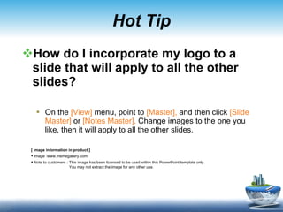 Hot Tip How do I incorporate my logo to a slide that will apply to all the other slides?  On the  [View]  menu, point to  [Master],  and then click  [Slide Master]  or  [Notes Master].  Change images to the one you like, then it will apply to all the other slides.  [ Image information in product ] Image :www.themegallery.com Note to customers : This image has been licensed to be used within this PowerPoint template only.  You may not extract the image for any other use.  