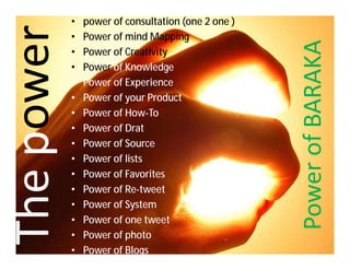 •   power of consultation (one 2 one )
•   Power of mind Mapping
•   Power of Creativity
•   Power of Knowledge
•   Power of Experience
•   Power of your Product
•   Power of How-To
•   Power of Drat
•   Power of Source
•   Power of lists
•   Power of Favorites
•   Power of Re-tweet
•   Power of System
•   Power of one tweet
•   Power of photo
•   Power of Blogs
 