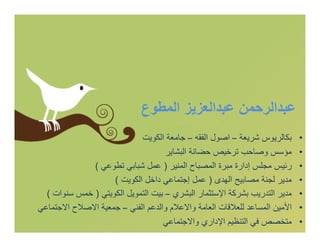 ‫ﻋﺒﺪاﻟﺮﺣﻤﻦ ﻋﺒﺪاﻟﻌﺰﯾﺰ اﻟﻤﻄﻮع‬
                            ‫ﺑﻜﺎﻟﺮﯾﻮس ﺷﺮﯾﻌﺔ – اﺻﻮل اﻟﻔﻘﮫ – ﺟﺎﻣﻌﺔ اﻟﻜﻮﯾﺖ‬     ‫•‬
                                    ‫ﻣﺆﺳﺲ وﺻﺎﺣﺐ ﺗﺮﺧﯿﺺ ﺣﻀﺎﻧﺔ اﻟﺒﺸﺎﯾﺮ‬         ‫•‬
              ‫رﺋﯿﺲ ﻣﺠﻠﺲ إدارة ﻣﺒﺮة اﻟﻤﺼﺒﺎح اﻟﻤﻨﯿﺮ ) ﻋﻤﻞ ﺷﺒﺎﺑﻲ ﺗﻄﻮﻋﻲ (‬      ‫•‬
                    ‫ﻣﺪﯾﺮ ﻟﺠﻨﺔ ﻣﺼﺎﺑﯿﺢ اﻟﮭﺪى ) ﻋﻤﻞ إﺟﺘﻤﺎﻋﻲ داﺧﻞ اﻟﻜﻮﯾﺖ (‬     ‫•‬
  ‫ﻣﺪﯾﺮ اﻟﺘﺪرﯾﺐ ﺑﺸﺮﻛﺔ اﻹﺳﺘﺜﻤﺎر اﻟﺒﺸﺮي – ﺑﯿﺖ اﻟﺘﻤﻮﯾﻞ اﻟﻜﻮﯾﺘﻲ ) ﺧﻤﺲ ﺳﻨﻮات (‬   ‫•‬
‫اﻷﻣﯿﻦ اﻟﻤﺴﺎﻋﺪ ﻟﻠﻌﻼﻗﺎت اﻟﻌﺎﻣﺔ واﻻﻋﻼم واﻟﺪﻋﻢ اﻟﻔﻨﻲ – ﺟﻤﻌﯿﺔ اﻻﺻﻼح اﻻﺟﺘﻤﺎﻋﻲ‬    ‫•‬
                                   ‫ﻣﺘﺨﺼﺺ ﻓﻲ اﻟﺘﻨﻈﯿﻢ اﻹداري واﻻﺟﺘﻤﺎﻋﻲ‬       ‫•‬
 