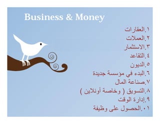 ‫‪Business & Money‬‬
                             ‫١.اﻟﻌﻘﺎرات‬
          ‫ĪS‬Ĭ
                              ‫٢.اﻟﻌﻤﻼت‬
                            ‫٣.اﻻﺳﺘﺜﻤﺎر‬
                                ‫٤.اﻟﺘﻘﺎﻋﺪ‬
                                ‫٥.اﻟﺪﯾﻮن‬
                                 ‫‪1st Qtr‬‬
                 ‫٦. ‪2nd Qtr‬ﻓﻲ ﻣﺆﺳﺴﺔ ﺟﺪﯾﺪة‬
                                  ‫اﻟﺒﺪء‬
                         ‫٧.ﺻﻨﺎﻋﺔ اﻟﻤﺎل‬
            ‫٨.اﻟﺘﺴﻮﯾﻖ ) وﺧﺎﺻﺔ أوﻧﻼﯾﻦ (‬
                          ‫٩.إدارة اﻟﻮﻗﺖ‬
                 ‫١٠.اﻟﺤﺼﻮل ﻋﻠﻰ وﻇﯿﻔﺔ‬
 