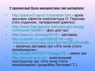У презентації було використано такі матеріали: http ://parkov3.narod.ru/ baraban.htm  - архів звукових ефектів композитора О. Паркова (гонг,годинник, телефонний дзвінок); http :// www.free-lancers.net / users / gin-sengg / comments /163897/  - фон для гри; http :// www.tv.ua / news /2518/  - заставка; http :// varishki.in.ua /2009/02/19/  -  http ://mp3sort.com/index.php?sid=0b526225c4b6b2d0e9314d558d3e3df9  – музична заставка гри «Хто хоче стати мільйонером»; http :// besst.net /2007/12/ page /15/   - меню гри http://glossa.ucoz.ru/ -  електронний конструктор гри «Хто хоче стати мільйонером» (розробка Логінової Т.). 
