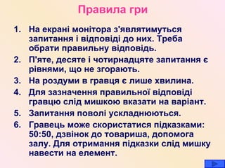 Правила гри На екрані монітора з ' являтимуться запитання і відповіді до них. Треба обрати правильну в ідповідь . П ' яте, десяте і чотирнадцяте запитання є рівнями, що не згорають. На роздуми в гравця є лише хвилина. Для зазначення правильної відповіді гравцю слід мишкою вказати на варіант. Запитання поволі ускладнюються. Гравець може скористатися підказками: 50:50, дзвінок до товариша, допомога залу. Для отримання підказки слід мишку навести на елемент. 
