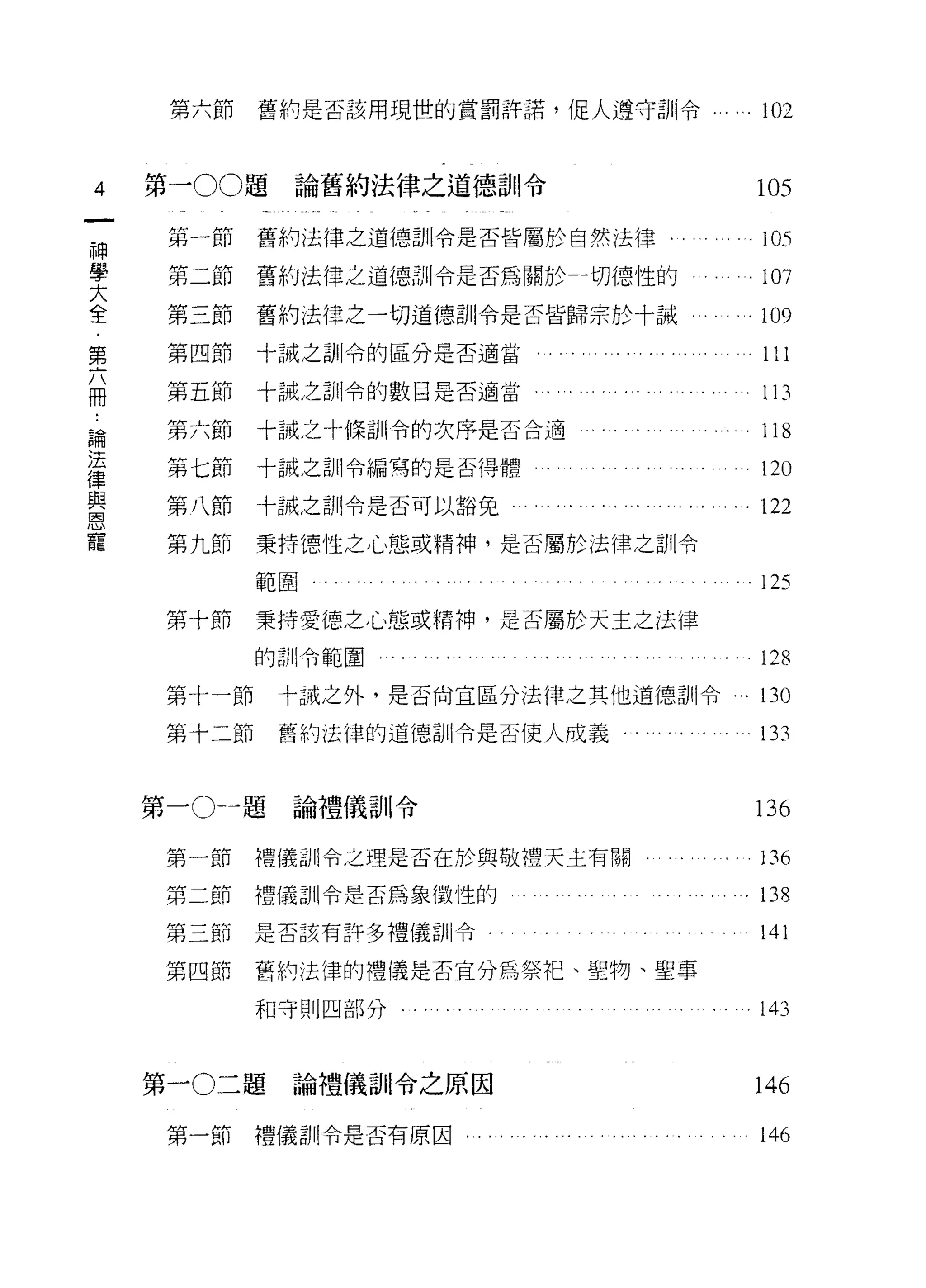 第六節    舊約是否該用現世的賞罰許諾，促人遵守訓令...   ". 102


 4      第一 00 題論舊約法律之道德訓令                   105

         第一節    舊約法律之道德訓令是否皆屬於自然法律          105
神

大
學        第二節    舊約法律之道德訓令是否為關於 J 切{惡性的      107
全        第三節    舊約法律之一切道德訓令是否皆歸宗於十誡        。 109

         第四節    十誠之訓令的區分是否適當。
第                                           111
j
占  



         第五節    十誠之訓令的數目是否適當                113
冊
 .
         第六節    十誠之十條訓令的次序是否合適              118
~iffi
法        第七節    十誠之訓令編寫的是否得體                120
與
律
         第八節    十誡之訓令是否可以豁免                。 122
恩
寵        第九節    秉持德性之，c"、態或精神，是否屬於法律之訓令

                範圍                          125
         第十節    秉持愛德之心態或精神，是否屬於天主之法律

                的計 11 令範圍                   128
         第十一節    十誡之外，是否向宜區分法律之其他道德、訓令。     130

         第十二節    舊約法律的道德訓令是否使人成義            133


        第一 o-~ 題論禮儀訓令                       136

         第一節    禮儀訓令之理是否在於與做禮天主有關           136
         第二節    禮儀訓令是否為象徵性的                 138
         第二節    是否該有許多禮儀訓令                  141
         第四節    舊約法律的禮儀是否宜分為祭把、聖物、聖事

                和守則四部分﹒                     143


        第一 0 二題論禮儀自 11 令之原因                146

         第一節禮儀訓令是否有原因                       146
 