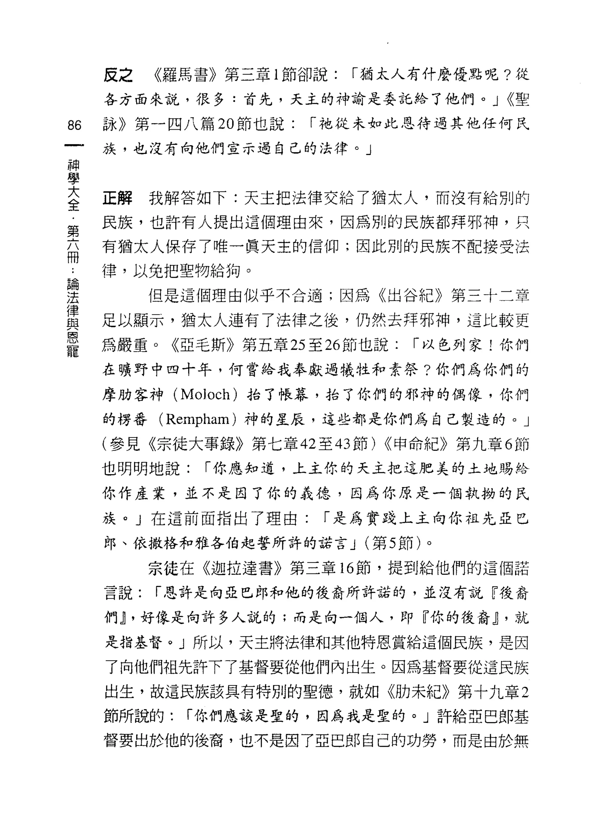 皮之    《羅馬書》第三章 l 節卻說:   I 猶太人有什麼優路呢?從

    各方面來說，很多:首先，天主的神諭是委託給了他們。 J <<聖

的   詠》第一四八篇 20 節也說:   I 祂從未如此恩待過其他任何民

    族，也沒有向他們宣示過自己的法律。」
神
學
三   正解我解答如下:天主把法律交給了猶太人，而沒有給別的
第   民族，也許有人提出這個理由來，因為別的民族都拜邪神，只
品   有猶太人保存了唯一真天主的信仰;因此別的民族不配接受法
    律，以兔把聖物給狗。

要      但是這個理由似乎不合適;因為《出谷紀》第三十二章
富   足以顯示，猶太人連有了法律之後，仍然去拜邪神，這比較更
恩
    為嚴重。《亞毛斯》第五章 25 至 26 節也說:   I 以色列家!你們
寵
    在曠野中四十年，何嘗給我奉獻過犧牲和素祭?你們為你們的

    摩肋客神 (Moloch) 抬了帳幕，抬了你們的邪神的偶像，你們

    的楞番   (Rempham) 神的星辰，這些都是你們為自己製造的。」

    (參見《宗徒大事錄》第七章 42 至的節) <<申命紀》第九章 6 節

    也明明地說:    I 你應知道，上主你的天主把這肥美的土地賜給

    你作產業，並不是因了你的義德，因為你原是一個執抑的民

    族。 J 在這前面指出了理由:    I 是為實踐上主向你祖先亞巳
    郎、依撒格和雅各伯起誓所許的諾言 J (第 5 節)。

          宗徒在《迦拉達書》第三章的節，提到給他們的這個諾

    言說:   I 恩許是向亞巴郎和他的後裔所許諾的，並沒有說『後裔

    作刊，好像是向許多人說的;而走向一個人，即『你的後裔~ ，就
    是指基督。」所以，天主將法律和其他特恩賞給這個民族，是因

    了向他們祖先許下了基督要從他們內出生。因為基督要從這民族

    出生，故這民族該具有特別的聖德，就如《肋未紀》第十九章 2

    節所說的:   I 你們應該是聖的，因為我是聖的。」許給亞巴郎基

    督要出於他的後裔，也不是因了亞巴郎自己的功勞，而是由於無
 