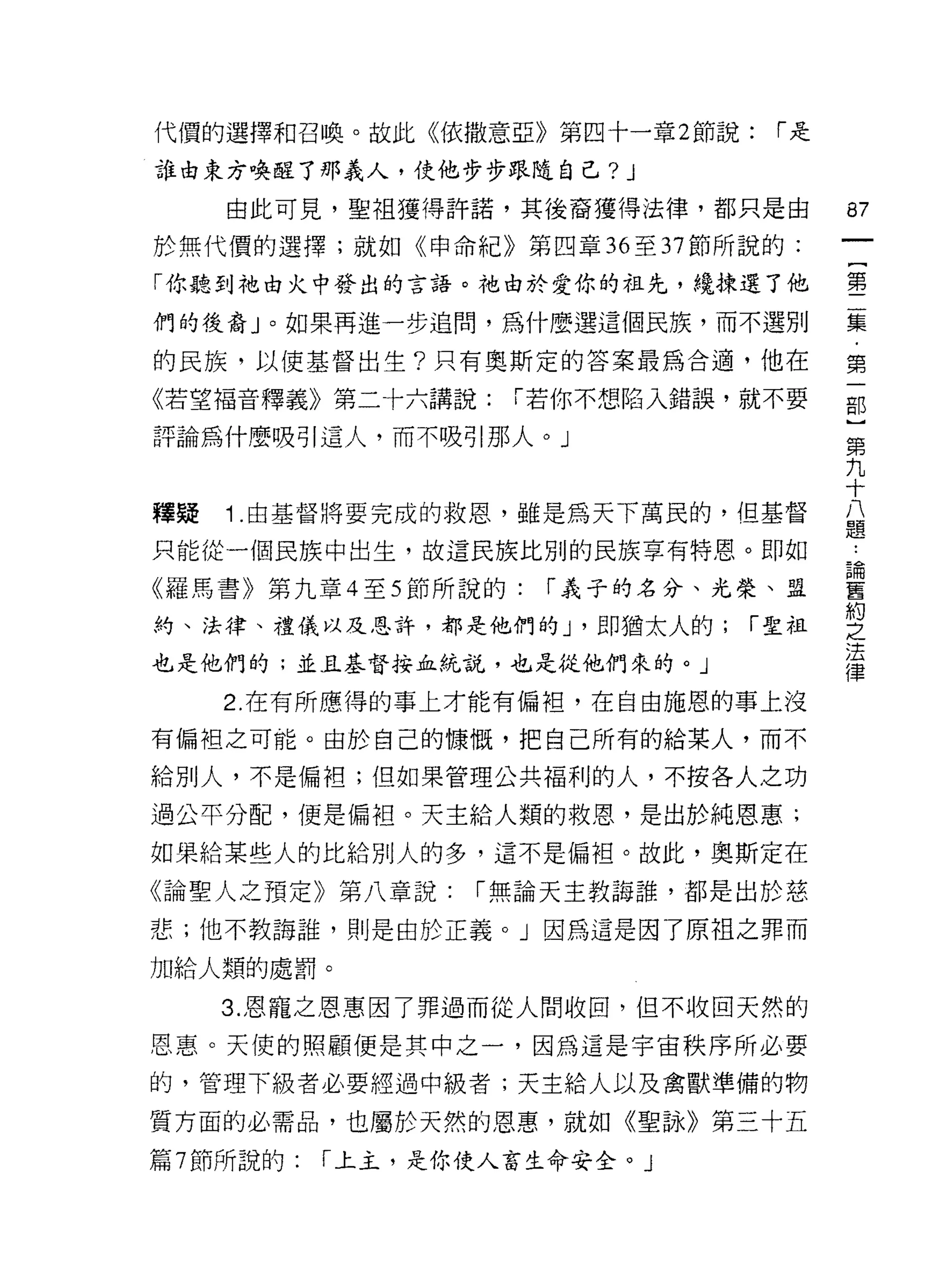 代價的選擇和召喚。故此《依撒意亞》第四十一章 2 節說:     r是

誰也東方喚醒了那義人，使他步步跟隨自己? J
     由此可見，聖祖獲得許諾，其後裔獲得法律，都只是由          87
於無代價的選擇;就如《申命紀》第四章 36 至 37 節所說的:

「你聽到祂由火中發出的言語。祂由於愛你的祖先，繞揀選了他           壟

們的後裔」。如果再進一步追間，為什麼選這個民族，而不選別           霉
的民族，以使基督出生?只有奧斯定的答案最為合適，他在             第

《若望褔音釋義》第二十六講說:      r 若你不想陷入錯誤，就不要    部

評論為什麼吸引這人，而不吸引那人。」
                                       第
                                       九
                                       十
釋疑   1 由基督將要完成的救恩，雖是為天下萬民的，但基督         益

只能從一個民族中出生，故這民族比別的民族享有特恩。即如            自

《羅馬書》第九章 4 至 5 節所說的:   r 義子的名分、光榮、盟    舊
                                       約
約、法律、禮儀以及恩詐，都是他們的 J '即猶太人的;     r 聖祖   之
                                       法
也是他們的;並且基督按血統說，也是從他們來的。」
                                       律
     2. 在有所應得的事上才能有偏袒，在自由施恩的事上沒

有偏袒之可能。由於自己的慷慨，把自己所有的給某人，而不

給別人，不是偏袒;但如果管理公共福利的人，不按各人之功

過公平分配，便是偏袒。天主給人類的救恩，是出於純恩惠;

如果給某些人的比給別人的多，這不是偏袒。故此，奧斯定在

《論聖人之預定》第八章說:      r 無論天主教誨誰，都是出於慈

悲;他不教誨誰，則是由於正義。」因為這是因了原袒之罪而

加給人類的處罰。

     3. 恩寵之恩惠因了罪過而從人間收凹，但不收回天然的
恩惠。天使的照顧便是其中之一，因為這是宇宙秩序所必要

的，管理下級者必要經過中級者;天主給人以及禽獸準備的物

質方面的必需品，也屬於天然的恩惠，就如《聖詠》第三十五

篇 7 節所說的:   r 上主，是你使人畜生命安全。」
 