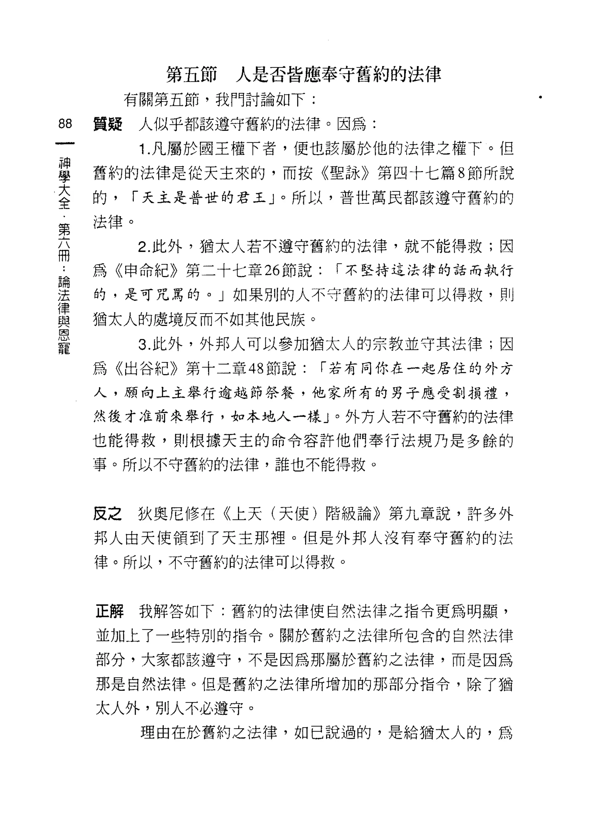 第五節   人是否皆應奉守舊約的法律
            有關第五節，我門討論如下:

88     買聽    人似乎都該遵守舊約的法律。因為:

             1. 凡屬於國王權下者，便也該屬於他的法律之權下。但
當      舊約的法律是從天主來的，而按《聖詠》第四十七篇 8 節所說
大      的，   I 天主是普世的君王」。所以，普世萬民都該遵守舊約的
全
       法律。
第
             2. 此外，猶太人若不遵守舊約的法律，就不能得救;因
冊
=<>-   為《申命紀》第二十七章 26 節說:    I 不堅持這法律的話而執行

星      的，是可咒罵的。」如果別的人不守舊約的法律可以得救，貝 IJ
z 猶太人的處境反而不如其他民族。
恩
寵            3. 此外，外邦人可以參加猶太人的宗教並守其法律;因
       為《出谷紀》第十二章 48 節說:    I 若有同你在一起居住的外方

       人，願向上主舉行逾越節祭餐，他家所有的男子應受割損禮，

       然後才准前來舉行，如本地人一樣」。外方人若不守舊約的法律

       也能得救，貝 IJ 根據天主的命令容許他們奉行法規乃是多餘的
       事。所以不守舊約的法律，誰也不能得救。



       反之    狄奧尼 {I多在《上天(天使)階級論》第九章說，許多外
       邦人由天使領到了天主那裡。但是外邦人沒有奉守舊約的法
       律。所以，不守舊約的法律可以得救。



       正解我解答如下:舊約的法律使自然法律之指令更為明顯，

       並加上了一些特別的指令。關於舊約之法律所包含的自然法律

       部分，大家都該遵守，不是因為那屬於舊約之法律，而是因為

       那是自然法律。但是舊約之法律所增加的那部分指令，除了猶

       太人外，別人不必遵守。
             理由在於舊約之法律，如己說過的，是給猶太人的，為
 
