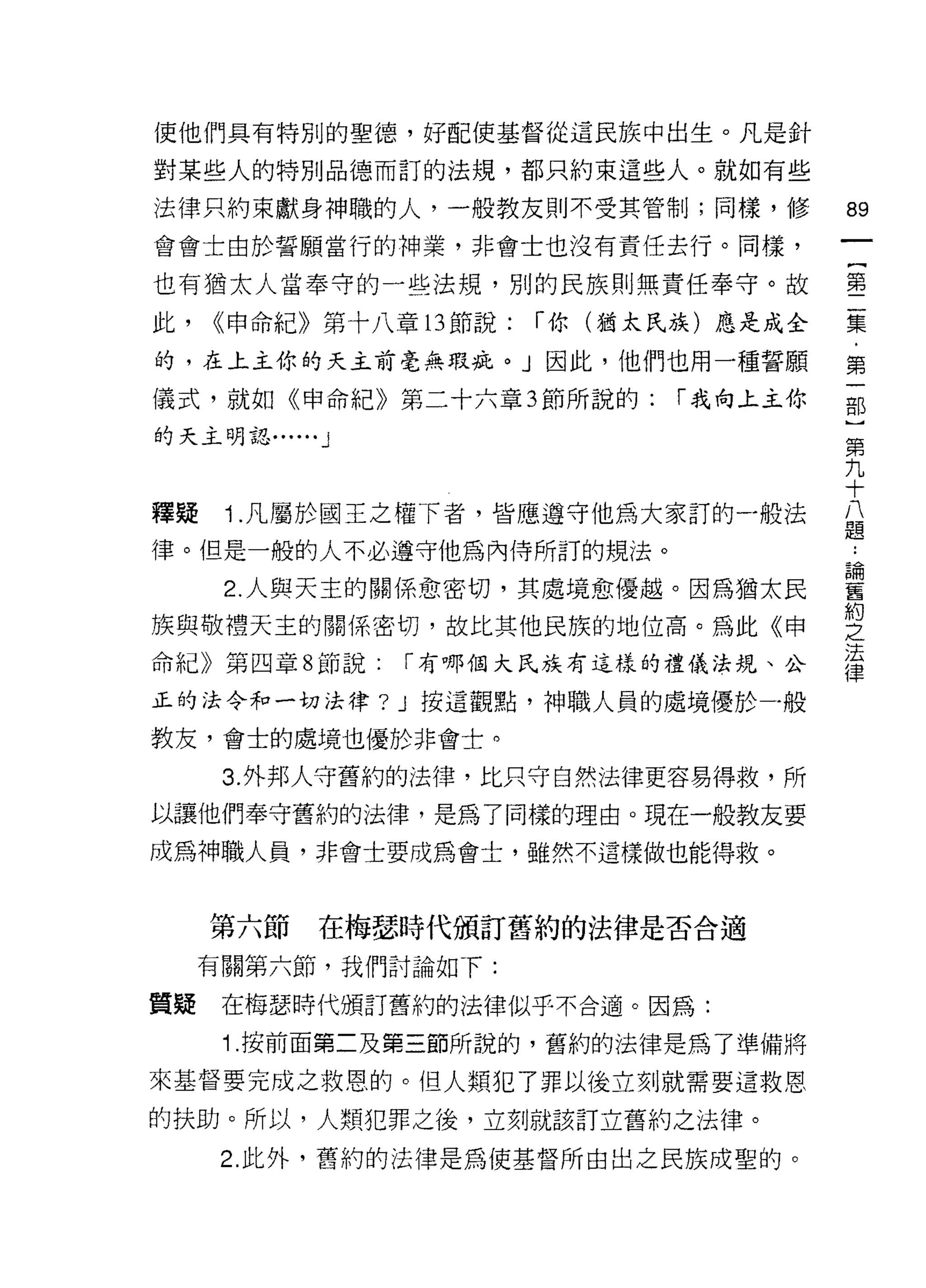 使他們具有特別的聖德，好配使基督從這民族中出生。凡是針

對某些人的特別品德而訂的法規，都只約束這些人。就如有些

法律只約束獻身神職的人，一般教友則不受其管制;同樣，修             的

會會士由於誓願當行的神業，非會士也沒有責任去行。同樣，

也有猶太人當奉守的一些法規，別的民族則無責任奉守。故              墨

此，   <<申命紀》第十八章的節說:    í 你(猶太民族)應是成全    集

的，在上主你的天主前毫無瑕疵。 J 因此，他們也用一種誓願           第
儀式，就如《申命紀》第二十六章 3 節所說的:       í 我向上主你   部
的天主明認......   J
                                        第
                                        九
                                        十
釋疑    1.凡屬於國王之權下者，皆應遵守他為大家訂的一般法         公
                                        ifB
律。但是一般的人不必遵守他為內侍所訂的規法。

      2 人與天主的關係愈密切，其處境愈優越。因為猶太民         書
                                        晶宮

族與敬禮天主的關係密切，故比其他民族的地位高。為此《申             之
                                        法
命紀》第四章 8 節說:      I 有哪個大民族有這樣的禮儀法規、公
                                        律
正的法令和一切法律? J 按這觀點，神職人員的處境優於一般

教友，會士的處境也優於非會士。

      3. 外邦人守舊約的法律，比只守自然法律更容易得救，所
以讓他們奉守舊約的法律，是為了同樣的理由。現在一般教友要
成為神職人員，非會士要成為會士，雖然不這樣做也能得救。


     第六節      在梅瑟時代頒訂舊約的法律是否合適
     有關第六節，我們討論如下:

質疑    在梅瑟時代頒訂舊約的法律似乎不合適。因為:

      1 .按前面第二及第三節所說的，舊約的法律是為了準備將
來基督要完成之救恩的。(旦人類犯了罪以後立刻就需要這救恩

的扶助。所以，人類犯罪之後，立刻就該訂立舊約之法律。
      2. 此外，舊約的法律是為使基督所由出之民族成聖的。
 