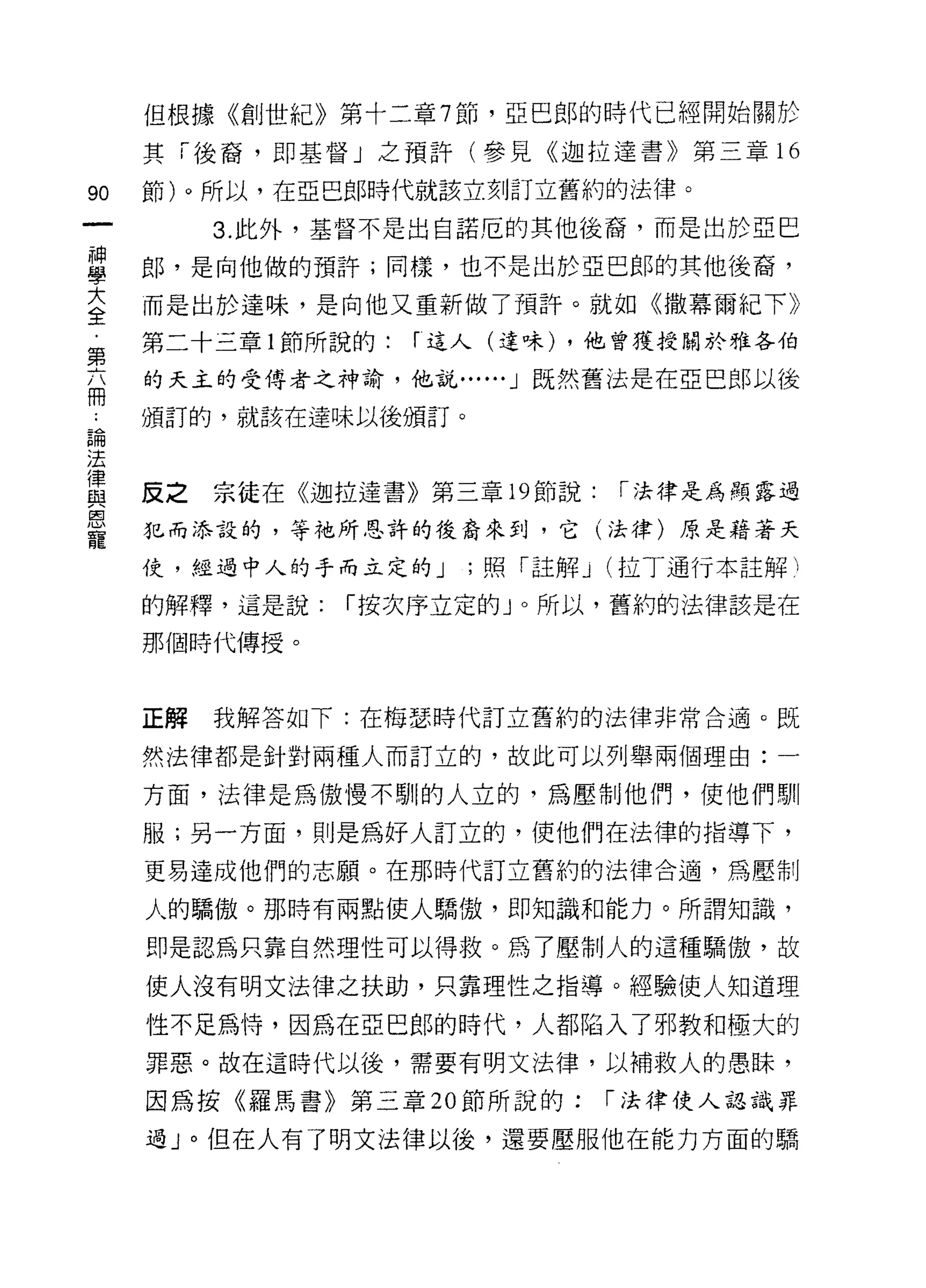 但根據《創世紀》第十二章 7 節，亞巴郎的時代已經開始關於

     其「後裔，即基督」之預許(參見《迦拉達書》第三章 16

90   節)。所以，在亞巴郎時代就該立刻訂立舊約的法律。

          3. 此外，基督不是出自諾厄的其他後裔，而是出於亞巴

里    郎，是向他做的預許;同樣，也不是出於亞巴郎的其他後裔，
言    而是出於達味，是向他又重新做了預許。就如《撒幕爾紀下》
     第二十三章 l 節所說的:   r 這人(達味) ，他曾獲授關於雅各伯
第
     的天主的受侍者之神諭，他說...... J 既然舊法是在亞巴郎以後
冊
     頒訂的，就該在達味以後頒訂。
已開
法
1聿
     反之   宗徒在《迦拉達書》第三章 19 節說:    I 法律是為顯露過
與
恩
     犯而添設的，等祂所恩許的後裔來到，它(法律)原是藉著天
寵
     仗，經過中人的手而立定的 J    ;照「註解 J   (拉丁通行本註解 1

     的解釋，這是說:   I 按次序立定的」。所以，舊約的法律該是在

     那個時代傳授。



     正解   我解答如下:在梅瑟時代訂立舊約的法律非常合適。既

     然法律都是針對兩種人而訂立的，故此可以列舉兩個理由:一

     方面，法律是為傲慢不馴的人立的，為壓制他們，使他們馴

     服;另一方面，則是為好人訂立的，使他們在法律的指導下，

     更易達成他們的志願。在那時代訂立舊約的法律合適，為壓制

     人的驕傲。那時有兩點使人驕傲，即知識和能力。所謂知識，

     即是認為只靠自然理性可以得救。為了壓制人的這種驕傲，故

     使人沒有明文法律之扶助，只靠理性之指導。經驗使人知道理

     性不足為恃，因為在亞巴郎的時代，人都陷入了邪教和極大的
     罪惡。故在這時代以後，需要有明文法律，以補救人的愚眛，

     因為按《羅馬書》第三章 20 節所說的:        I 法律使人認識罪

     過 J 0 但在人有了明文法律以後，還要壓服他在能力方面的驕
 