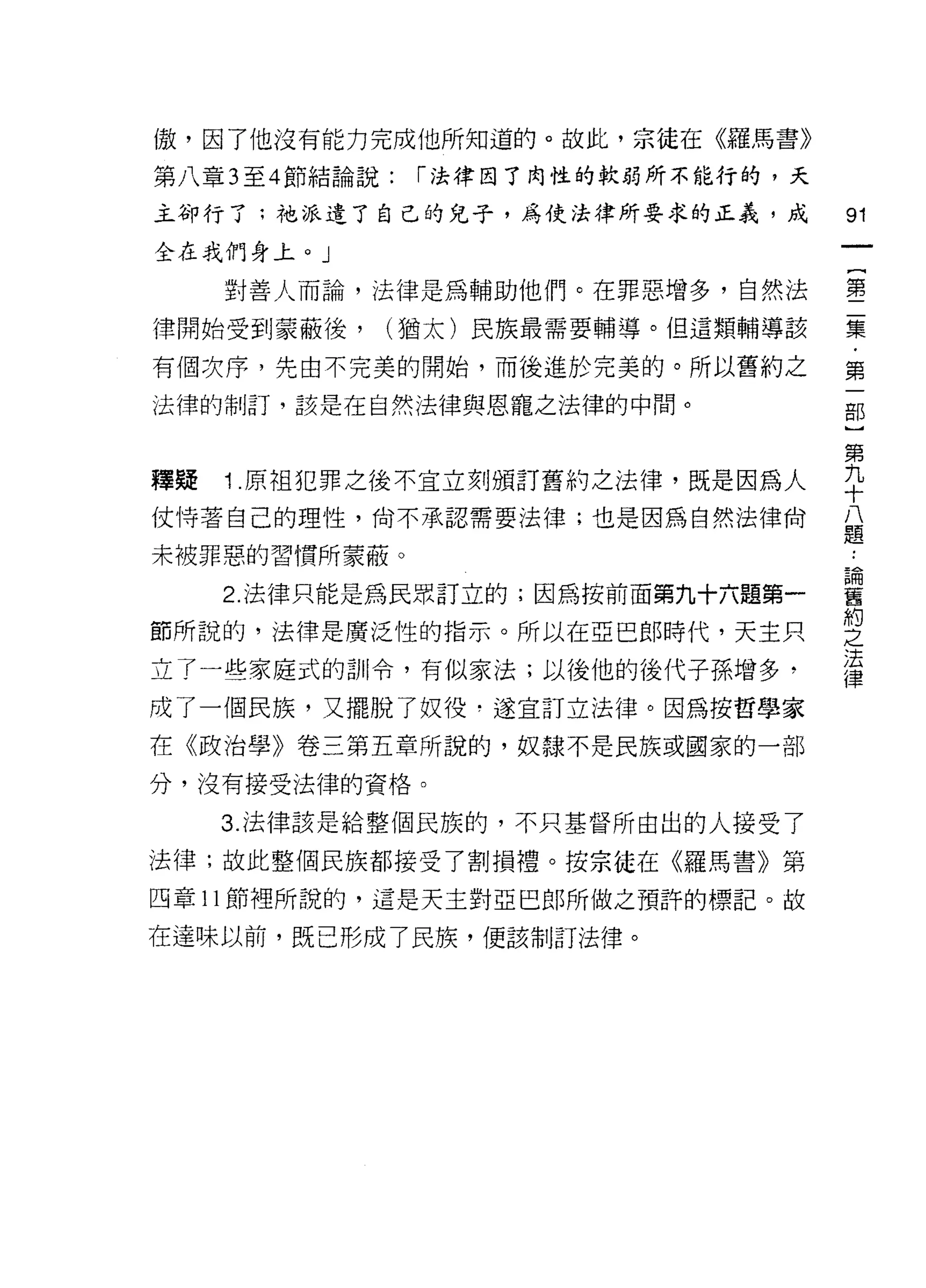 傲，因了他沒有能力完成他所知道的。故此，宗徒在《羅馬書》

第八章 3 至 4 節結論說:   í 法律因了肉性的軟弱所不能行的，天

主卻行了:祂派遣了自己的兒子，為使法律所要求的正義，成            91
全在我們身上。」

     對善人而論，法律是為輔助他們。在罪惡增多，自然法          璽
律開始受到蒙蔽後，     (猶太)民族最需要輔導。但這類輔導該       集

有個次序，先由不完美的開始，而後進於完美的。所以舊約之            第
法律的制訂，該是在自然法律與恩寵之法律的中間。                部

                                       第
釋疑   1 原祖犯罪之後不宜立刻頒訂舊約之法律，既是因為人         手
仗恃著自己的理性，尚不承認需要法律;也是因為自然法律尚            且
                                       元旦

未被罪惡的習慣所蒙蔽。

     2 法律只能是為民眾訂立的;因為按前面第九十六題第一        輩
                                       約
節所說的，法律是廣泛性的指示。所以在亞巴郎時代，天主只            之
                                       法
立了一些家庭式的訓令，有似家法;以後他的後代子孫增多，            律
成了一個民族，又擺脫了奴役﹒遂宜訂立法律。因為按哲學家
在《政治學》卷三第五章所說的，奴隸不是民族或國家的一部

分，沒有接受法律的資格。

     3. 法律該是給整個民族的，不只基督所由出的人接受了

法律;故此整個民族都接受了割損禮。按宗徒在《羅馬書》第

四章 11 節裡所說的，這是天主對亞巴郎所做之預許的標記。故

在達味以前，既已形成了民族，便該制訂法律。
 
