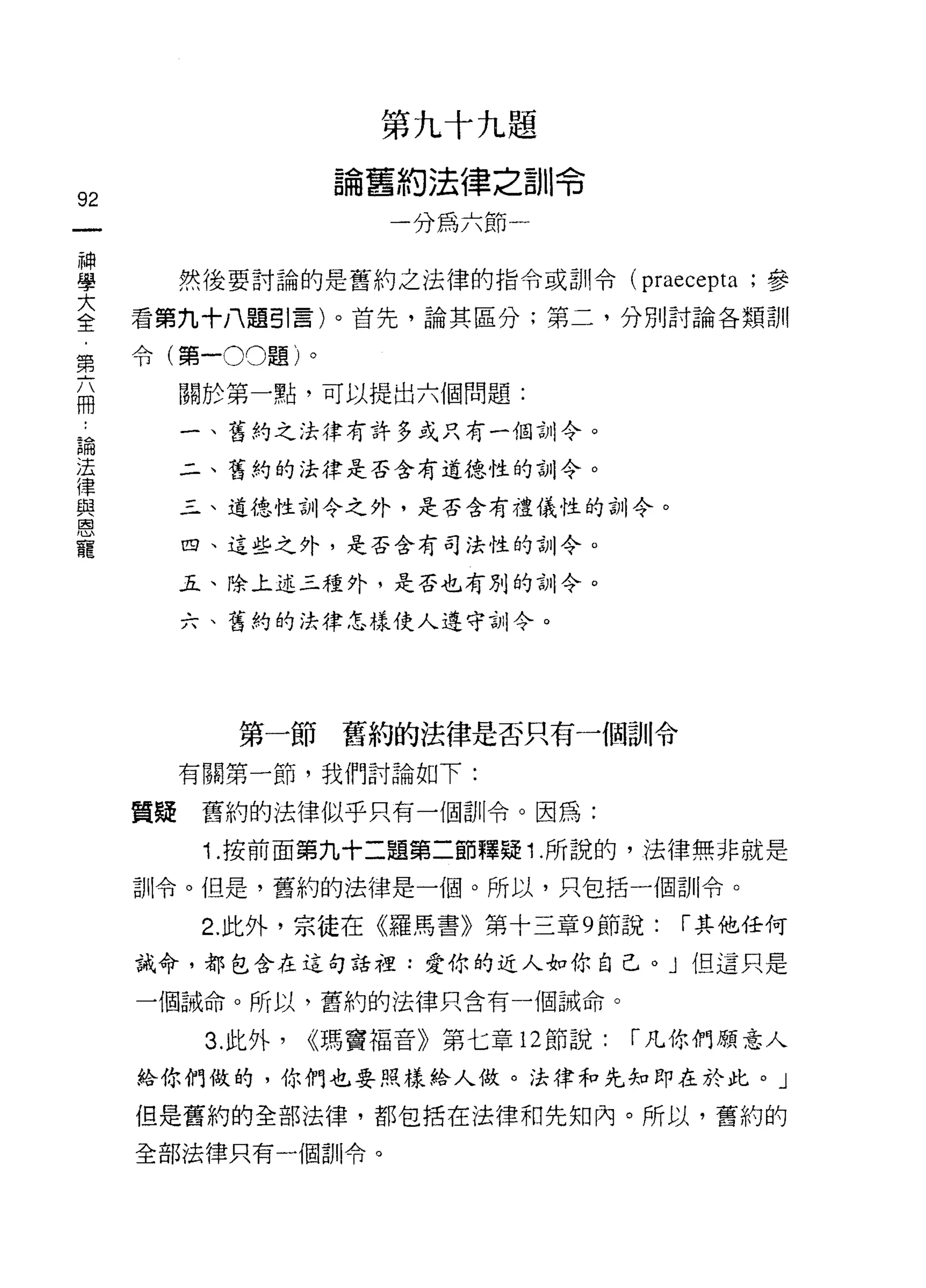 第九十九題

                     論舊約法律之訓令
92
                        一分為六節一

當         然後要討論的是舊約之法律的指令或訓令 (p阿epta ;參
室    看第九十八題引言)。首先，論其區分;第二，分別討論各類訓
第令(第一00題)。

捕         關於第一點，可以提出六個問題:

論         一、舊約之法律有許多或只有一個訓令。
法
律         二、舊約的法律是否含有道德性的訓令。
與
恩         三、道德性訓令之外，是否含有禮儀性的訓令。
寵
          四、這些之外，是否含有司法性的訓令。

          五、除上述三種外，是否也有別的訓令。

          六、舊約的法律怎樣使人遵守'iJI! 令。




                第一節舊約的法律是否只有一個訓令

          有關第一節，我們討論如下:

     質疑    舊約的法律似乎只有一個訓令。因為:

           i   .按前面第九十二題第二節釋疑 1 .所說的，法律無非就是
     訓令。但是，舊約的法律是一個。所以，只包括一個訓令。

           2. 此外，宗徒在《羅馬書》第十三章 9 節說:       1"其他任何
     誡命，都包含在這句話裡:愛你的近人如你自己。」但這只是

     一個誡命。所以，舊約的法律只含有一個誡命。

           3. 此外，   瑪竇褔音》第七章 12 節說:   1"凡你們願意人
     給你們做的，你們也要照樣給人做。法律和先知即在於此。」

     但是舊約的全部法律，都包括在法律和先知內。所以，舊約的

     全部法律只有一個訓令。
 