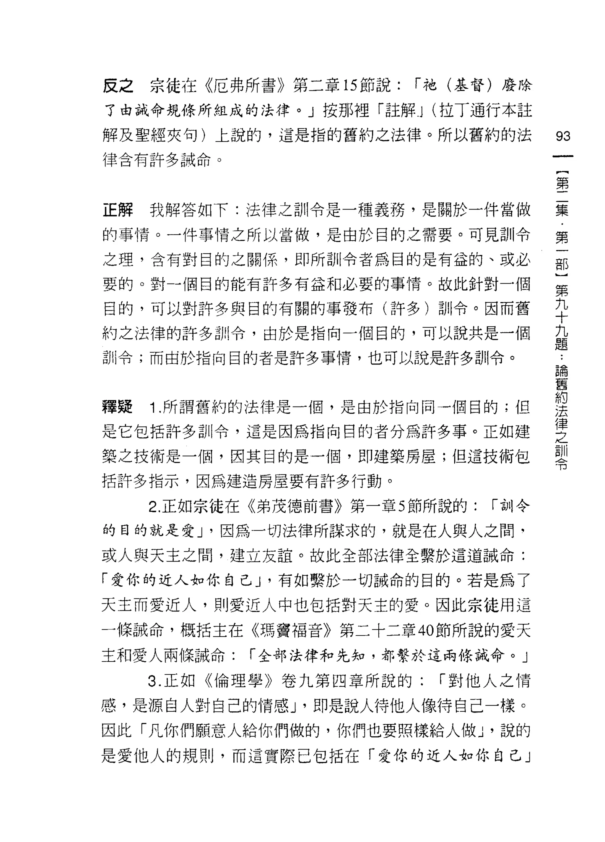 皮之宗徒在《厄弗所書》第二章的節說:        í 祂(基督)廢除

了由誡命規條所組成的法律。」按那裡「註解 J (拉丁通行本註

解及聖經夾旬)上說的，這是指的舊約之法律。所以舊約的法                 93
律含有許多誡命。
                                            一
                                            {
                                            第
正解   我解答如下:法律之訓令是一種義務，是關於一件當做               二
的事情。一件事情之所以當做，是由於目的之需要。可見訓令                 集
之理，含有對目的之關係，即所訓令者為目的是有益的、或必                 第
要的。對-個目的能有許多有益和必要的事情。故此針對一個
                                            一
                                            部
目的，可以對許多與目的有關的事發布(許多)訓令。因而舊
                                            }
約之法律的許多訓令，由於是指向一個目的，可以說共是一個                 第
訓令;而面於指向目的者是許多事情，也可以說是許多訓令。                 九
                                            十
釋疑   1 .所謂舊約的法律是一個，是由於指向同一個目的;但             九
                                            題
是它包括許多訓令，這是因為指向目的者分為許多事。正如建
                                            ，
築之技術是一個，因其目的是一個，即建築房屋;但這技術包                 論
括許多指示，因為建造房屋要有許多行動。                         舊
     2. 正如宗徒在《弟茂德前書》第一章 5 節所說的:   í 合1] 令   約
的目的就是愛 J '因為一切法律所謀求的，就是在人與人之間‘
                                            法
或人與天主之間，建立友誼。故此全部法律全繫於這道誡命:
                                            律
                                            之
「愛你的近人如你自己 J '有如繫於一切誡命的目的。若是為了              訓
天主而愛近人，貝 IJ 愛近人中也包括對天主的愛。因此宗徒用這             令
一條誠命，概括主在《瑪竇褔音》第二十二章的節所說的愛天

主和愛人兩條誡命:    í 全部法律和先知，都繫於這兩條誡命。」

     3. 正如《倫理學》卷九第四章所說的:    í 對他人之情

感，是源自人對自己的情感 J '即是說人待他人像待自己一樣。

因此「凡你們願意人給你們做的，你們也要照樣給人做 ν 說的
是愛他人的規則，而這實際已包括在「愛你的近人如你自己」
 