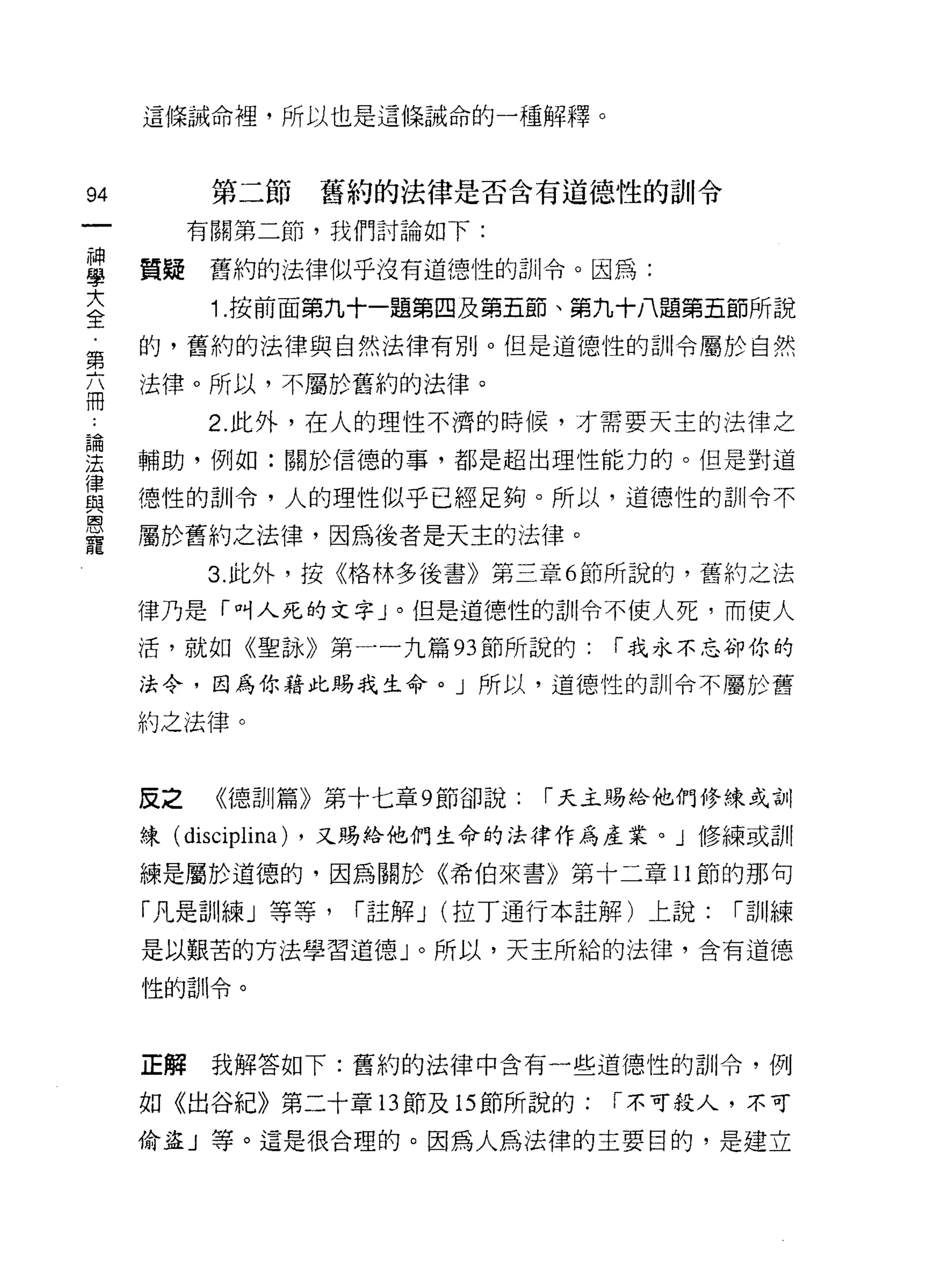 這條誡命裡，所以也是這條誡命的一種解釋。



94         第二節   舊約的法律是否含有道德性的訓令
          有關第二節，我們討論如下:

當    質疑舊約的法律似乎沒有道德性的訓令。因為:
大          1 .按前面第九十一題第四及第五節、第九十八題第五節所說
全
第    的，舊約的法律與自然法律有別。但是道德性的訓令屬於自然

丕    法律。所以，不屬於舊約的法律。
          2. 此外，在人的理性不濟的時候，才需要天主的法律之
重    輔助，例如:關於信德的事，都是超出理性能力的。但是對道
員    德性的訓令，人的理性似乎已經足夠。所以，道德性的訓令不
是    屬於舊約之法律，因為後者是天主的法律。
          3. 此外，按《格林多後書》第三章 6 節所說的，舊約之法

     律乃是「叫人死的文字」。但是道德性的訓令不使人死，而使人
     活，就如《聖詠》第一一九篇的節所說的:         r 我永不忘卻你的

     法令，因為你藉此賜我生命。」所以，道德性的訓令不屬於舊

     約之法律。


     反之    《德訓篇》第十七章 9 節卻說:   r 天主賜給他們修練或訓

     練( disciplina) ，又賜給他們生命的法律作為產業。」修練或訓

     練是屬於道德的，因為關於《希伯來書》第十二章 11 節的那句

     「凡是訓練」等等，    r 註解 J (拉丁通行本註解)上說:   r 訓練

     是以艱苦的方法學習道德」。所以，天主所給的法律，含有道德

     性的訓令。



     正解我解答如下:舊約的法律中含有一些道德性的訓令，例

     如《出谷紀》第二十章的節及的節所說的:         r 不可殺人，不可

     偷盜」等。這是很合理的。因為人為法律的主要目的，是建立
 
