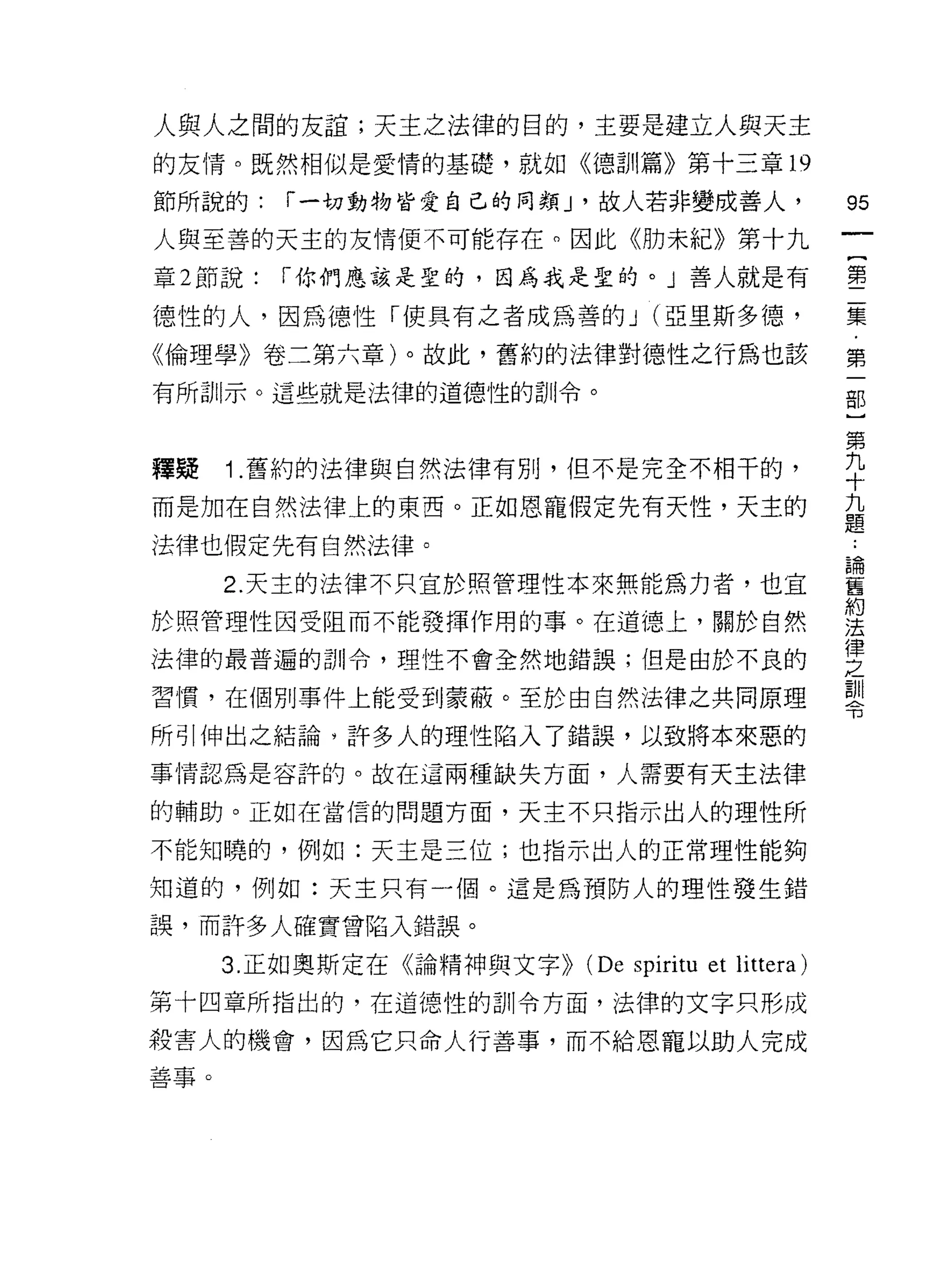 人與人之間的友誼;天主之法律的目的，主要是建立人與天主
的友情。既然相似是愛情的基礎，就如《德訓篇》第十三章 19

節所說的:     í 一切動物皆愛自己的同類 J '故人若非變成善人，                 95
人與至善的天主的友情便不可能存在。因此《肋未紀》第十九
                                                     一
                                                     {
章 2 節說:   í 你們應該是聖的，因為我是聖的。」善人就是有
                                                     第
德性的人，因為{惡性「使具有之者成為善的 J (亞里斯多德，                       二
《倫理學》卷二第六章)。故此，舊約的法律對德性之行為也該                         集
有所訓示。這些就是法律的道德性的訓令。                                  ﹒
                                                     第
                                                     一
釋聽    1 .舊約的法律與自然法律有別，但不是完全不相干的，                     部
而是加在自然法律上的東西。正如恩寵假定先有天性，天主的                          }
法律也假定先有自然法律。                                         第
      2. 天主的法律不只宜於照管理性本來無能為力者，也宜
                                                     九
於照管理性因受阻而不能發揮作用的事。在道德上，關於自然
                                                     十
                                                     九
法律的最普遍的訓令，理性不會全然地錯誤;但是由於不良的
                                                     題
習慣，在個別事件上能受到蒙蔽。至於由自然法律之共同原理                          ﹒
所引伸出之結論，許多人的理性陷入了錯誤，以致將本來惡的                          論
事情認為是容許的。故在這兩種缺失方面，人需要有天主法律                          舊
的輔助。正如在當信的問題方面，天主不只指示出人的理性所
                                                     約
                                                     法
不能知曉的，例如:天主是三位;也指示出人的正常理性能夠
                                                     律
知道的，例如:天主只有一個。這是為預防人的理性發生錯                           之
誤，而許多人確實曾陷入錯誤。                                       訓
      3. 正如奧斯定在《論精神與文字>>   (De spírítu et littera)   令
第十四章所指出的，在道德性的訓令方面，法律的文字只形成

殺害人的機會，因為它只命人行善事，而不給恩寵以助人完成
善事。
 