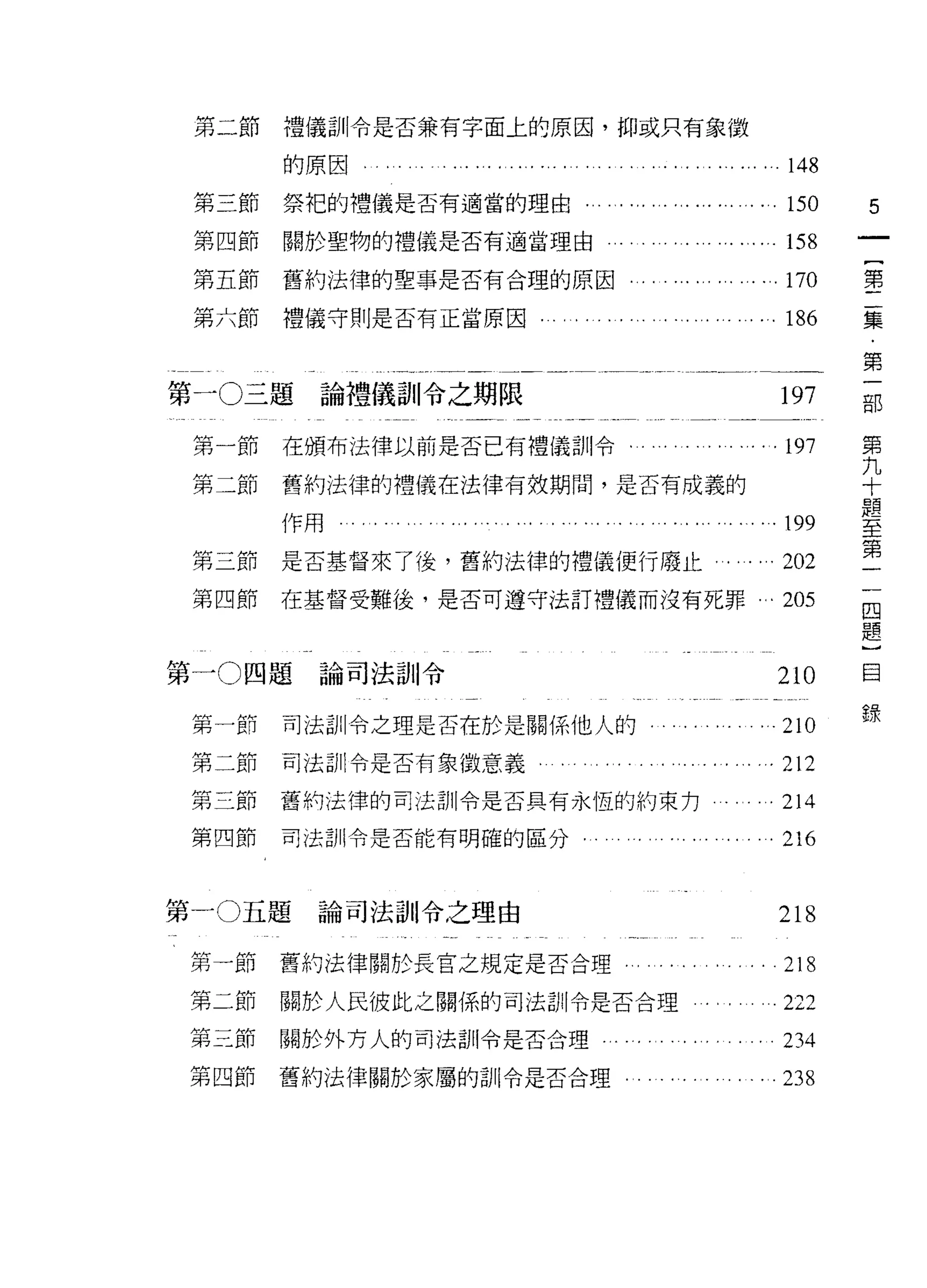 第二節                        禮儀訓令是否兼有字面上的原因，抑或只有象 j致

                                    的原因心                          148
         第三節                        祭把的禮儀是否有適當的理由                 150    5
         第四節                        關於聖物的禮儀是否有適當理由...           . 158
         第五節                        舊約法律的聖事是否有合理的原因               170    第

         第六節                        禮儀守則是否有正當原因                   186    集


 卅
     -             三 題
                  OJI--                                                  第


 一i
                                拍     論禮儀訓令之期限                   197     古巴
                                拍                                        第
                                    在頒布法律以前是否已有禮儀訓令﹒        ‘. . . 197   九
 第                                  舊約法律的禮儀在法律有按期間，是否有成義的
                                                                         十
                                                                         題
 第                                  作用                           199
                                                                         至
                                                                         第
                                                                         一
         第三節                        是否基督來了後，舊約法律的禮儀便行廢止    ... ...202    一
         第四節                        在基督受難後，是否可遵守法訂禮儀而沒有死罪 ...205
                                                                         四
                                                                         題
                                                                         }
                                                                         目
第一 0 四題論司法訓令                                                     210
         付F   一       N 仲
                                                                         錄
         如            H 門
                      h 川 Hh        司法訓令之理是否在於是關係他人的          ...210
         何    二       H r

         弟    三       L卅
                      h日
                            鬥
                            H       司法訓令是否有象 j故意義               . 212
         阿    四       m
                      H 押
                  目
         弟        抖 H
                  』 L
                      門
                                    舊的法律的司法訓令是否具有永恆的約束力          214
         廿        兀 rn
                  自U H              司法訓令是否能有明確的區分
         弟        F
                                                                 216


第一 0 五題                              論司法訓令之理由                    218
 第一節                                舊約法律關於長宮之規定是否合理              218
 第二節                                關於人民彼此之關係的司法訓令是否合理           222
 第三節                                關於外方人的司法訓令是否合理               234
 第四節                                舊約法律關於家屬的訓令是否合理              238
 