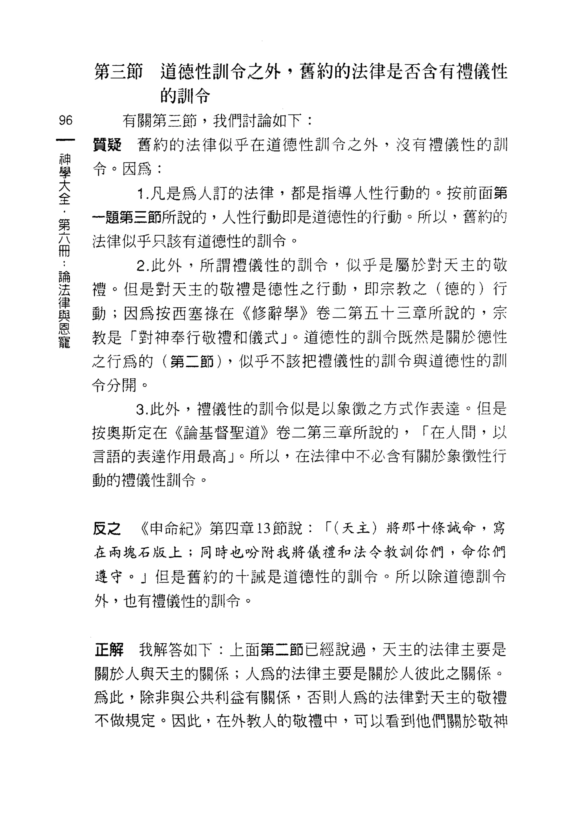第三節道德性訓令之外，舊約的法律是否含有禮儀性

            的訓令

的         有關第三節，我們討論如下:

     質疑舊約的法律似乎在道德性訓令之外，沒有禮儀性的訓

當令。因為:
至    1 凡是為人訂的法律，都是指導人性行動的。按前面第
第    一盟第三節所說的，人性行動即是道德性的行動。所以，舊約的
     法律似乎只該有道德性的訓令。
冊
~         2. 此外，所謂禮儀性的訓令，似乎是屬於對天主的敬

;這   禮。但是對天主的敬禮是德性之行動，即宗教之(德的)行
員    動;因為按西塞祿在《修辭學》卷二第五十三章所說的，宗
恩
寵    教是「對神奉行敬禮和儀式」。道德性的訓令既然是關於德性

     之行為的(第二節) ，似乎不該把禮儀性的訓令與道德性的訓

     令分開。

          3. 此外，禮儀性的訓令似是以象徵之方式作表達。但是

     按奧斯定在《論基督聖道》卷二第三章所說的，           1"在人間，以

     言語的表連作用最高」。所以，在法律中不必含有關於象徵性行

     動的禮儀性訓令。



     反之    《申命紀》第四章 13 節說:   1" (天主)將那十條誡命，寫
     在兩塊石版上;同時也吩附我將儀禮和法令教訓你們，命你們

     遵守。」但是舊約的十誡是道德性的古 11 令。所以除道德訓令

     外，也有禮儀性的訓令。



     正解我解答如下:上面第二節已經說過，天主的法律主要是

     關於人與天主的關係;人為的法律主要是關於人彼此之關係。

     為此，除非與公共利益有關係，否則人為的法律對天主的敬禮

     不做規定。因此，在外教人的敬禮中，可以看到他們關於敬神
 